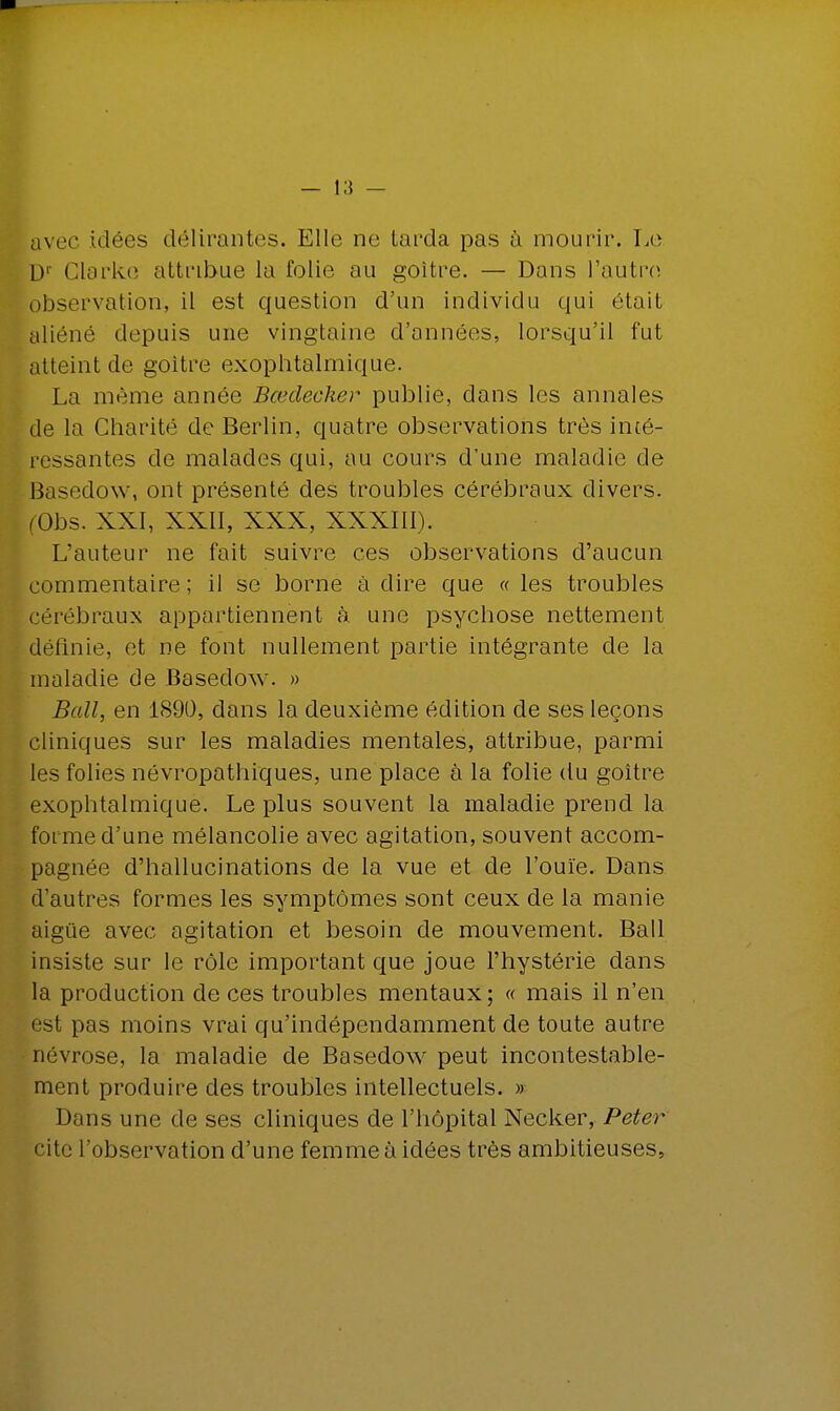 avec idées délirantes. Elle ne tarda pas à mourir. Le D1 Glarko attribue la folie au goitre. — Dans l'autre observation:, il est question d'un individu qui était aliéné depuis une vingtaine d'années, lorsqu'il fut atteint de goitre exophtalmique. La même année Bœdecker publie, dans les annales de la Charité de Berlin, quatre observations très inté- ressantes de malades qui, au cours d'une maladie de Basedow, ont présenté des troubles cérébraux divers. (Obs. XXI, XXII, XXX, XXXIII). L'auteur ne fait suivre ces observations d'aucun commentaire ; il se borne à dire que « les troubles cérébraux appartiennent à une psychose nettement définie, et ne font nullement partie intégrante de la maladie de Basedow. » Bail, en 1890, dans la deuxième édition de ses leçons cliniques sur les maladies mentales, attribue, parmi les folies névropathiques, une place à la folie du goitre exophtalmique. Le plus souvent la maladie prend la forme d'une mélancolie avec agitation, souvent accom- pagnée d'hallucinations de la vue et de l'ouïe. Dans d'autres formes les symptômes sont ceux de la manie aigûe avec agitation et besoin de mouvement. Bail insiste sur le rôle important que joue l'hystérie dans la production de ces troubles mentaux; « mais il n'en est pas moins vrai qu'indépendamment de toute autre névrose, la maladie de Basedow peut incontestable- ment produire des troubles intellectuels. » Dans une de ses cliniques de l'hôpital Necker, Peter cite l'observation d'une femme à idées très ambitieuses,