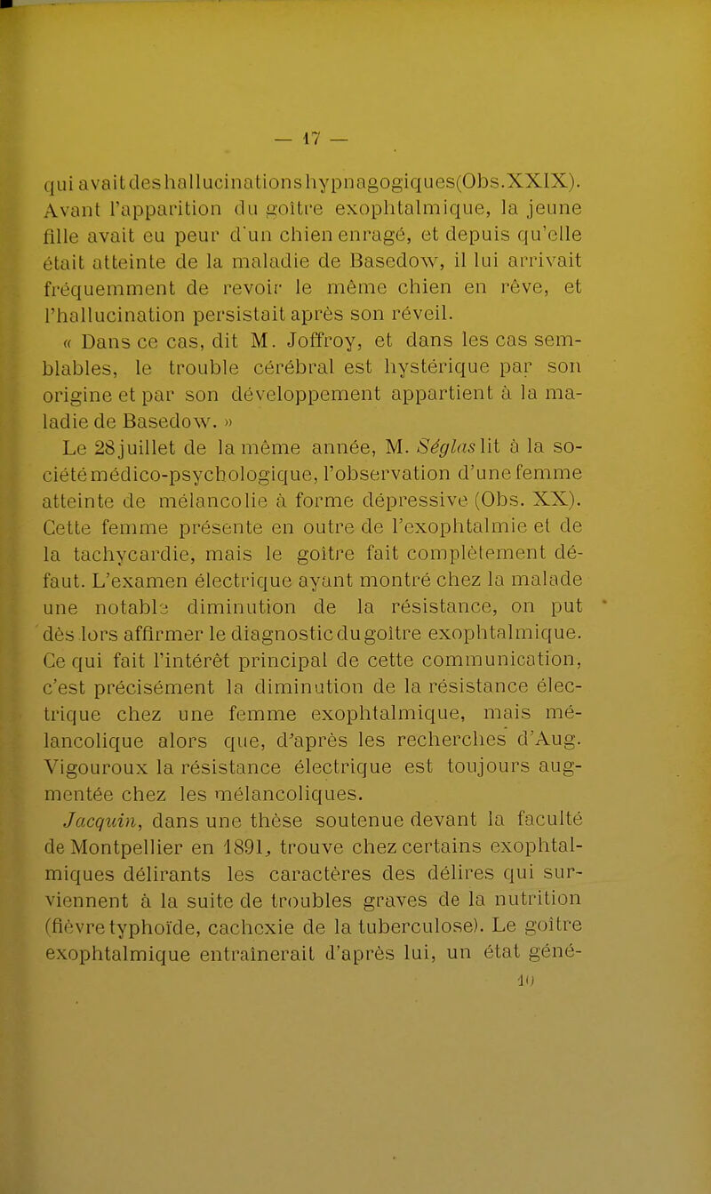 qui avaitdeshallucinationshypnagogiques(Obs.XXIX). Avant l'apparition du goitre exophtalmique, la jeune fille avait eu peur d'un chien enragé, et depuis qu'elle était atteinte de la maladie de Basedow, il lui arrivait fréquemment de revoir le même chien en rêve, et l'hallucination persistait après son réveil. « Dans ce cas, dit M. Joffroy, et dans les cas sem- blables, le trouble cérébral est hystérique par son origine et par son développement appartient à la ma- ladie de Basedow. » Le 28juillet de la même année, M. Séglaslit à la so- ciétémédico-psycbologique, l'observation d'une femme atteinte de mélancolie à forme dépressive (Obs. XX). Cette femme présente en outre de l'exophtalmie et de la tachycardie, mais le goitre fait complètement dé- faut. L'examen électrique ayant montré chez la malade une notable diminution de la résistance, on put ' dès lors affirmer le diagnostic du goitre exophtalmique. Ce qui fait l'intérêt principal de cette communication, c'est précisément la diminution de la résistance élec- trique chez une femme exophtalmique, mais mé- lancolique alors que, d'après les recherches d'Aug. Vigouroux la résistance électrique est toujours aug- mentée chez les mélancoliques. Jacquin, dans une thèse soutenue devant la faculté de Montpellier en 1891., trouve chez certains exophtal- miques délirants les caractères des délires qui sur- viennent à la suite de troubles graves de la nutrition (fièvre typhoïde, cachexie de la tuberculose). Le goitre exophtalmique entraînerait d'après lui, un état géné- 10