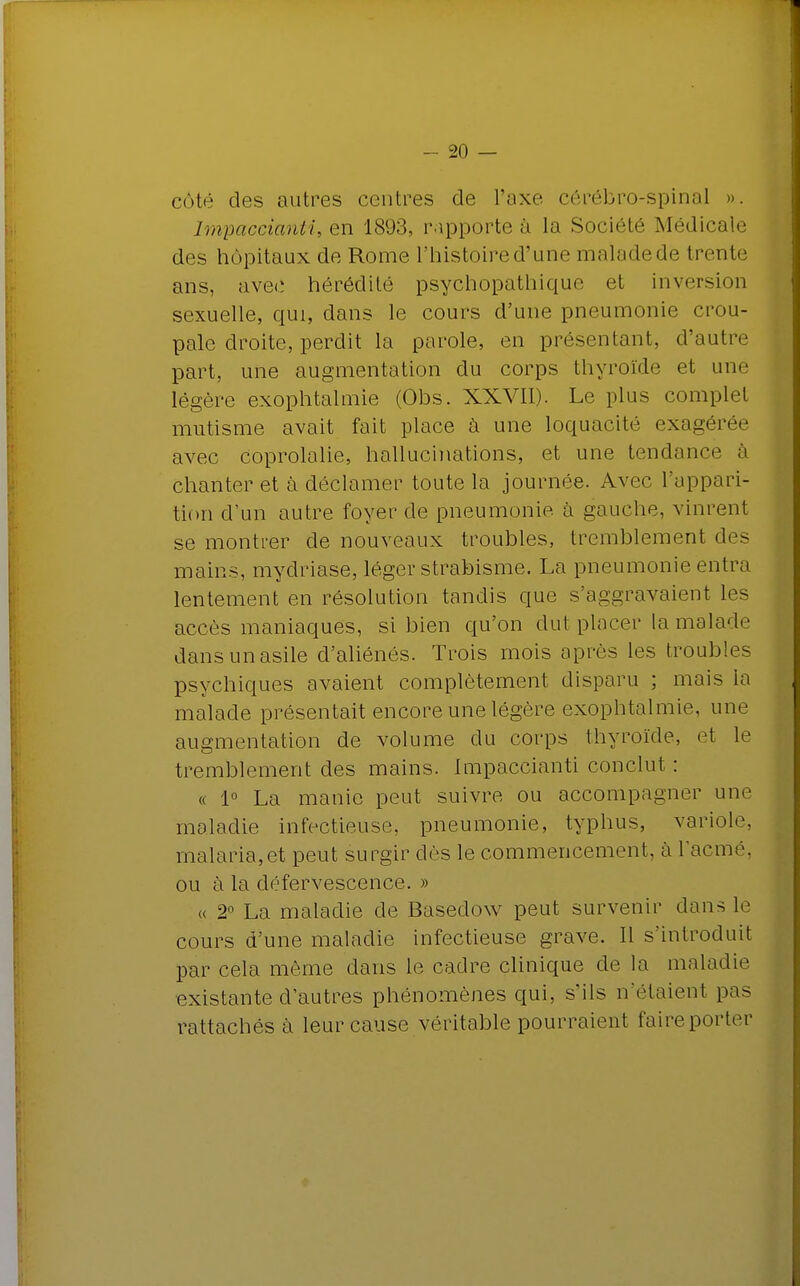 côté des autres centres de l'axe cérébro-spinal ». Impaccianti, en 1893, rapporte â la Société Médicale des hôpitaux de Rome l'histoire d'une malade de trente ans, avec hérédité psychopathique et inversion sexuelle, qui, dans le cours d'une pneumonie crou- pale droite, perdit la parole, en présentant, d'autre part, une augmentation du corps thyroïde et une légère exophtalmie (Obs. XXVII). Le plus complet mutisme avait fait place à une loquacité exagérée avec coprolalie, hallucinations, et une tendance à chanter et à déclamer toute la journée. Avec l'appari- tion d'un autre foyer de pneumonie à gauche, vinrent se montrer de nouveaux troubles, tremblement des mains, mydriase, léger strabisme. La pneumonie entra lentement en résolution tandis que s'aggravaient les accès maniaques, si bien qu'on dut placer la malade dans un asile d'aliénés. Trois mois après les troubles psychiques avaient complètement disparu ; mais la malade présentait encore une légère exophtalmie, une augmentation de volume du corps thyroïde, et le tremblement des mains. Impaccianti conclut : « 1° La manie peut suivre ou accompagner une maladie infectieuse, pneumonie, typhus, variole, malaria,et peut surgir dès le commencement, à l'acmé, ou à la défervescence. » « 2° La maladie de Basedow peut survenir dans le cours d'une maladie infectieuse grave. Il s'introduit par cela môme dans le cadre clinique de la maladie existante d'autres phénomènes qui, s'ils n'étaient pas rattachés à leur cause véritable pourraient faire porter