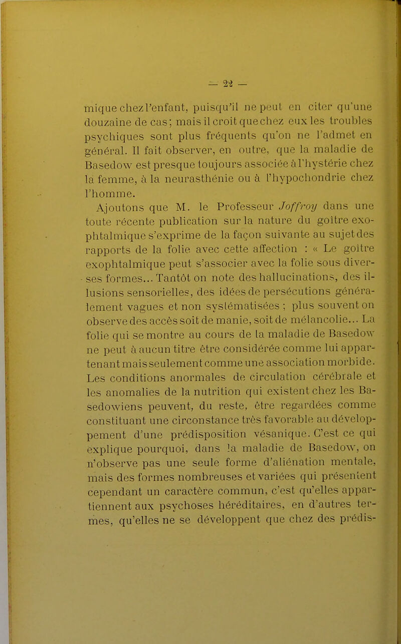 mique chez l'enfant, puisqu'il ne peut en citer qu'une douzaine de cas; mais il croit que chez euxles troubles psychiques sont plus fréquents qu'on ne l'admet en général. Il fait observer, en outre, que la maladie de Basedow est presque toujours associée àl'hystérie chez la femme, à la neurasthénie ou à l'hypochondrie chez l'homme. Ajoutons que M. le Professeur Joffroy dans une toute récente publication sur la nature du goitre exo- phtalmique s'exprime de la façon suivante au sujetdes rapports de la folie avec cette affection : « Le goitre exophtalmique peut s'associer avec la folie sous diver- ses formes... Tantôt on note des hallucinations, des il- lusions sensorielles, des idées de persécutions généra- lement vagues et non systématisées ; plus souvent on observe des accès soit de manie, soit de mélancolie... La folie qui se montre au cours de la maladie de Basedow ne peut à aucun titre être considérée comme lui appar- tenant mais seulement comme une association morbide, Les conditions anormales de circulation cérébrale et les anomalies de la nutrition qui existent chez les Ba- sedowiens peuvent, du reste, être regardées comme constituant une circonstance très favorable au dévelop- pement d'une prédisposition vésanique. C'est ce qui explique pourquoi, dans la maladie de Basedow, on n'observe pas une seule forme d'aliénation mentale, mais des formes nombreuses et variées qui présentent cependant un caractère commun, c'est qu'elles appar- tiennent aux psychoses héréditaires, en d'autres ter- mes, qu'elles ne se développent que chez des prédis-