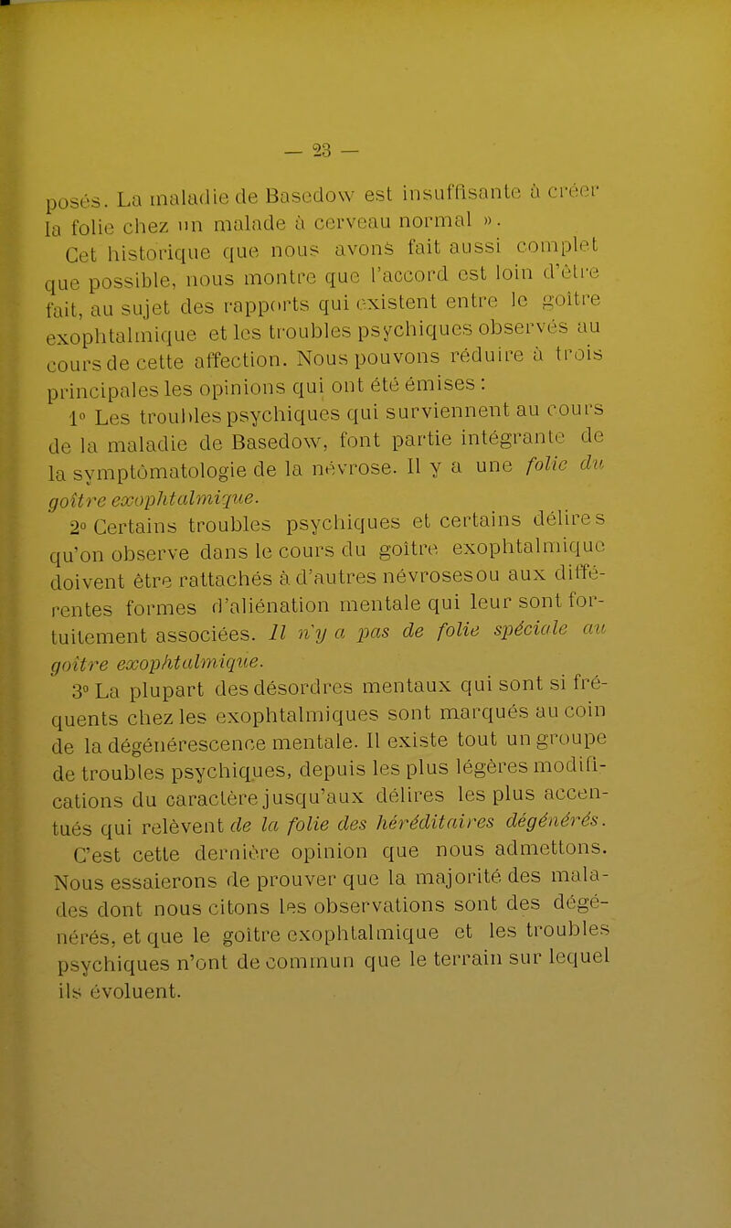 posés. La maladie de Basedow est insuffisante à créer la folie chez un malade à cerveau normal ». Cet historique que nous avons fait aussi complel que possible, nous montre que l'accord est loin d'être fait, au sujet des rapports qui existent entre le goitre exophtalmique et les troubles psychiques observés au cours de cette affection. Nous pouvons réduire à trois principales les opinions qui ont été émises : 1° Les troubles psychiques qui surviennent au cours de la maladie de Basedow, font partie intégrante de la symptômatologie de la névrose. Il y a une folie du goitre exophtalmique. 2° Certains troubles psychiques et certains délires qu'on observe dans le cours du goitre exophtalmique doivent être rattachés à. d'autres névrosesou aux diffé- rentes formes d'aliénation mentale qui leur sont for- tuitement associées. Il n'y a pas de folie spéciale au goitre exophtalmique. 3° La plupart des désordres mentaux qui sont si fré- quents chez les exophtalmiques sont marqués au coin de la dégénérescence mentale. Il existe tout un groupe de troubles psychiques, depuis les plus légères modifi- cations du caractère jusqu'aux délires les plus accen- tués qui relèvent de la folie des héréditaires dégénérés. C'est cette dernière opinion que nous admettons. Nous essaierons de prouver que la majorité des mala- des dont nous citons les observations sont des dégë- nérés, et que le goitre exophtalmique et les troubles psychiques n'ont de commun que le terrain sur lequel ils évoluent.