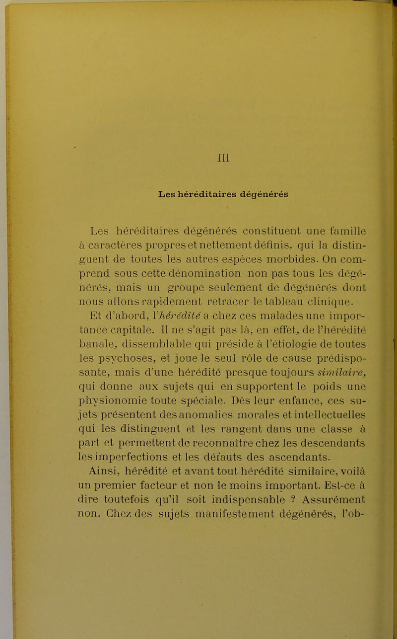 III Les héréditaires dégénérés Les héréditaires dégénérés constituent une famille à caractères propres et nettement définis,, qui la distin- guent de toutes les autres espèces morbides. On com- prend sous cette dénomination non pas tous les dégé- nérés, mais un groupe seulement de dégénérés dont nous allons rapidement retracer le tableau clinique. Et d'abord, Y hérédité a chez ces malades une impor- tance capitale. Il ne s'agit pas là, en effet, de l'hérédité banale., dissemblable qui préside à l'étiologie de toutes les psychoses, et joue le seul rôle de cause prédispo- sante, mais d'une hérédité presque toujours similaire, qui donne aux sujets qui en supportent le poids une physionomie toute spéciale. Dès leur enfance, ces su- jets présentent des anomalies morales et intellectuelles qui les distinguent et les rangent dans une classe à pai't et permettent do reconnaître chez les descendants les imperfections et les défauts des ascendants. Ainsi, hérédité et avant tout hérédité similaire, voilà un premier facteur et non le moins important. Est-ce à dire toutefois qu'il soit indispensable ? Assurément non. Chez des sujets manifestement dégénérés, l'ob-