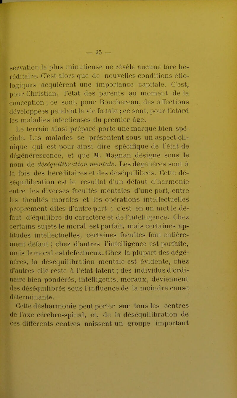 servation la plus minutieuse ne révèle aucune lare hé- réditaire. C'est alors que de nouvelles conditions élio- logiques acquièrent une importance capitale. C'est, pour Christian, l'état des parents au moment de la conception ; ce sont, pour Bouchereau, des affections développées pendant la vie fœtale ; ce sont, pour Cotard les maladies infectieuses du premier âge. Le terrain ainsi préparé porte une marque bien spé- ciale. Les malades se présentent sous un aspect cli- nique qui est pour ainsi dire spécifique de l'état de dégénérescence, et que M. Magnan ^désigne sous le nom de déséquilibration mentale. Les dégénérés sont à la fois des héréditaires et des déséquilibrés. Cette dé- séquilibràtion est le résultat d'un défaut d'harmonie entre les diverses facultés mentales d'une part, entre les facultés morales et les opérations intellectuelles proprement dites d'autre part ; c'est en un mot le dé- faut d'équilibre du caractère et de l'intelligence. Chez certains sujets le moral est parfait, mais certaines ap- titudes intellectuelles, certaines facultés font entière- ment défaut ; chez d'autres l'intelligence est parfaite, mais le moral est défectueux. Chez la plupart des dégé- nérés, la déséquilibration mentale est évidente, chez d'autres elle reste à l'état latent ; des individus d'ordi- naire bien pondérés, intelligents, moraux, deviennent des déséquilibrés sous l'influence de la moindre cause déterminante. Cette désharmonie peut porter sur tous les centres de l'axe cérébro-spinal, et, de la déséquilibration de ces différents centres naissent un groupe important