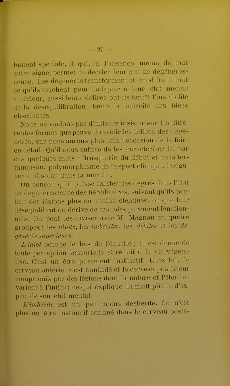 lu ment spéciale, et qui, en l'absence môme de tout autre signe, permet de déceler leur état de dégénéres- cence. Les dégénérés transforment et modifient tout ce qu'ils touchent pour l'adapter à leur état mental antérieur, aussi leurs délires ont-ils tantôt l'instabilité delà déséquilibration, tantôt la ténacité des idées obsédantes. Nous ne voulons pas d'ailleurs insister sur les diffé- rentes formes que peuvent revêtir les délires des dégé- nérés, car nous aurons plus loin l'occasion de le faire en détail. Qu'il nous suffise de les caractériser ici par ces quelques mots : Brusquerie du début et de la ter- minaison, polymorphisme de l'aspect clinique, irrégu- larité absolue dans la marche. On conçoit qu'il puisse exister des degrés clans l'état de dégénérescence des héréditaires, suivant qu'ils por- tent des lésions plus ou moins étendues, ou que leur déséquilibration dérive de troubles purement fonction- nels. On peut les diviser avec M. Magnan en quatre groupes : les idiots, les imbéciles, les débiles et les dé- générés supérieurs. L'idiot occupe le bas de l'échelle ; il est dénué de toute perception sensorielle et réduit à la vie végéta- tive. C'est un être purement instinctif. Chez lui, le cerveau antérieur est annihilé et le cerveau postérieur compromis par des lésions dont la nature et rétendue varient à l'infini; ce qui explique la multiplicité d'as- pect de son état mental. Vimbécile est un peu moins deshéiité. Ce n'est plus un être instinctif confiné dans le cerveau posté-