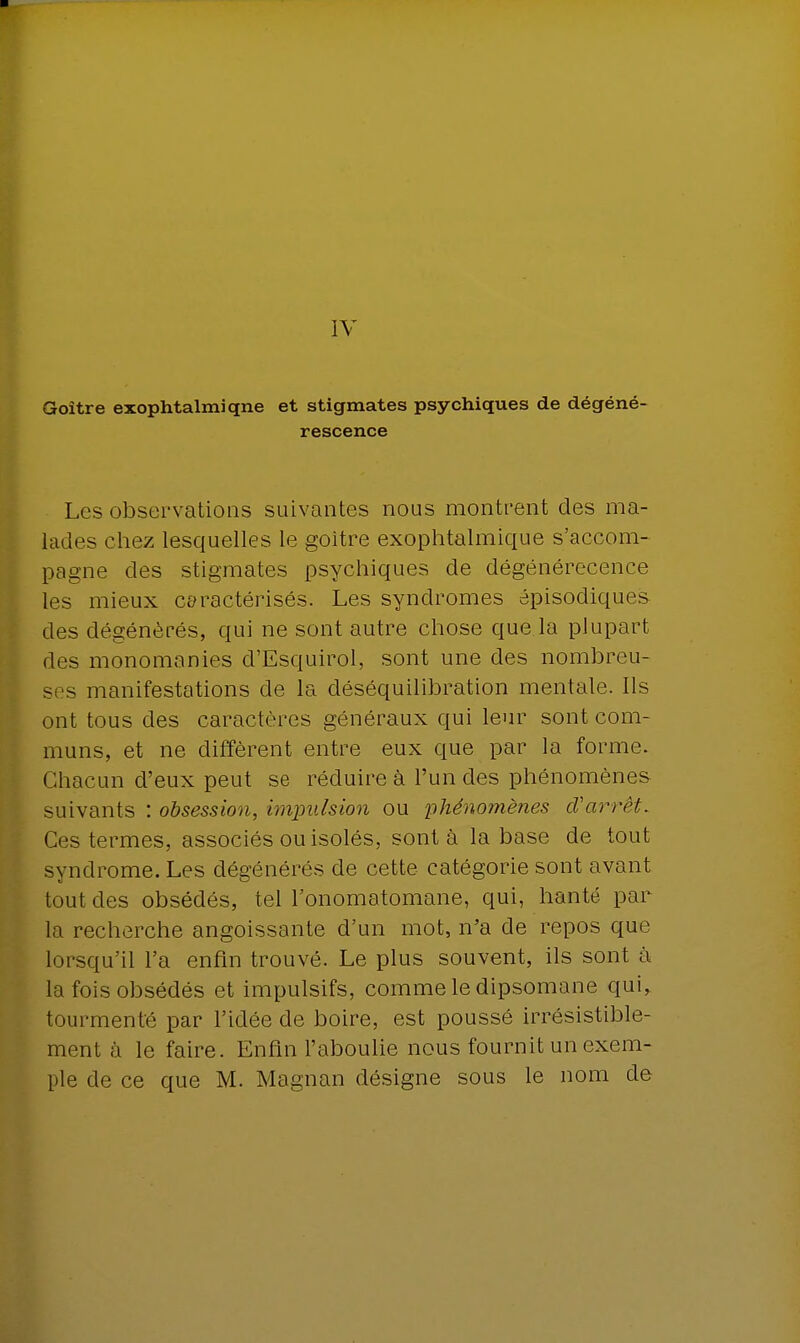 IV Goitre exophtalmiqne et stigmates psychiques de dégéné- rescence Les observations suivantes nous montrent des ma- lades chez lesquelles le goitre exophtalmique s'accom- pagne des stigmates psychiques de dégénérecence les mieux caractérisés. Les syndromes épisodiques des dégénérés, qui ne sont autre chose que la plupart des monomanies d'Esquirol, sont une des nombreu- ses manifestations de la déséquilibration mentale. Ils ont tous des caractères généraux qui leur sont com- muns, et ne diffèrent entre eux que par la forme. Chacun d'eux peut se réduire à l'un des phénomènes suivants : obsession, impulsion ou ■phénomènes d'arrêt. Ces termes, associés ou isolés, sont à la base de tout syndrome. Les dégénérés de cette catégorie sont avant tout des obsédés, tel l'onomatomane, qui, hanté par la recherche angoissante d'un mot, n'a de repos que lorsqu'il l'a enfin trouvé. Le plus souvent, ils sont à la fois obsédés et impulsifs, comme le dipsomane qui> tourmenté par l'idée de boire, est poussé irrésistible- ment à le faire. Enfin l'aboulie nous fournit un exem-