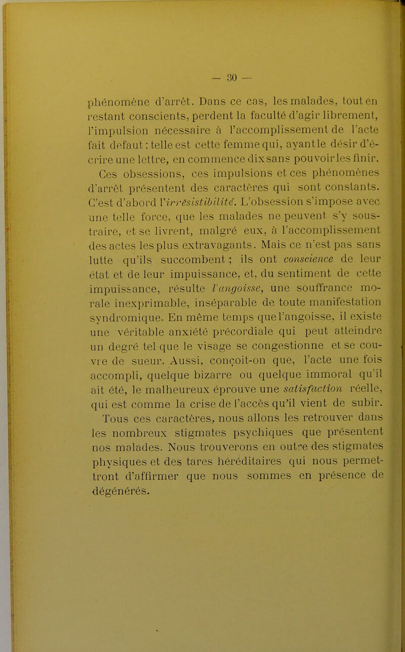 phénomène d'arrêt. Dons ce cas, les malades, tout en restant conscients, perdent la faculté d'agir librement, l'impulsion nécessaire à l'accomplissement de l'acte fait défaut : telle est cette femme qui, ayantle désir d'é- crire une lettre, en commence dixsans pouvoirles finir. Ces obsessions, ces impulsions et ces phénomènes d'arrêt présentent des caractères qui sont constants. C'est d'abord Virrêsistibilité. L'obsession s'impose avec une telle force, que les malades ne peuvent s'y sous- traire, et se livrent, malgré eux, à l'accomplissement des actes les plus extravagants. Mais ce n'est pas sans lutte qu'ils succombent ; ils ont conscience de leur état et de leur impuissance, et, du sentiment de cette impuissance, résulte l'angoisse, une souffrance mo- rale inexprimable, inséparable de toute manifestation syndromique. En même temps que l'angoisse, il existe une véritable anxiété précordiale qui peut atteindre un degré tel que le visage se congestionne et se cou- vre de sueur. Aussi, conçoit-on que, l'acte une fois accompli, quelque bizarre ou quelque immoral qu'il ait été, le malheureux éprouve une satisfaction réelle, qui est comme la crise de l'accès qu'il vient de subir. Tous ces caractères, nous allons les retrouver dans les nombreux stigmates psychiques que présentent nos malades. Nous trouverons en outr-e des stigmates physiques et des tares héréditaires qui nous permet- tront d'affirmer que nous sommes en présence de dégénérés.