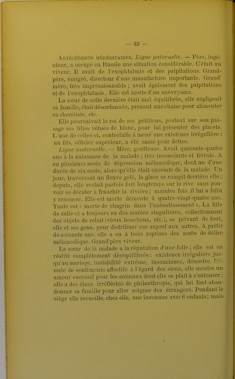 Antécédents héréditaires. Ligne paternelle. — Père, ingé- nieur, a occupé en Russie une situation considérable. C'était un viveur. Il avait de l'exophtalmie et des palpitations. Grand- père, émigré, directeur d'une manufacture importante. Grand' mère, très impressionnable; avait également des palpitations et de l'exophtalmie. Elle est morte d'un anévrysme. La sœur de cette dernière était mal équilibrée, elle négligeait sa famille, était désordonnée, prenant une chaise pour alimenter sa cheminée, etc. Elle poursuivait le roi de ses pétitions, postant sur son pe- sage ses filles vêtues de blanc, pour lui présenter des placets. L'une de celles-ci, contrefaite amené une existence irrégulière : un fils, officier supérieur, a été cassé pour dettes. Ligne maternelle. — Mère, goutteuse. Avait quarante-quatre ans à la naissance de la malade ; très insouciante et frivole. A eu plusieurs accès de dépression mélancolique, dont un d'une durée de six mois, alors qu'elle était enceinte de la malade. Un jour, traversant un fleuve gelé, la glace se rompit derrière elle : depuis, elle restait parfois fort longtemps sur la rive sans pou- voir se décider à franchir la rivière ; maintes fois il lui a fallu y renoncer. Elle est morte démente à quatre-vingt-quatre ans. Tante est « morte de chagrin dans l'anéantissement ». La fille de celle-ci a toujours eu des manies singulières, collectionnant des objets de rebut (vieux bouchons, etc.), se privant de tout, elle et ses gens, pour distribuer son argent aux autres. A partir de soixante ans, elle a eu à trois reprises des accès de délire mélancolique. Grand'père viveur. La sœur de la malade a la réputation d'une folle ; elle est en réalité complètement déséquilibrée : existence irrégulière jus- qu'au mariage, instabilité extrême, insouciance, désordre.1'- nuée de sentiments affectifs à l'égard des siens, elle montre un amour excessif pour les animaux dont elle se plaît à s'entourer : elle a des élans irréfléchis de philanthropie, qui lui font aban- donner sa famille pour aller soigner des étrangers. Pendant le sièo-e elle recueille, chez elle, une inconnue avec 6 enfants; mais