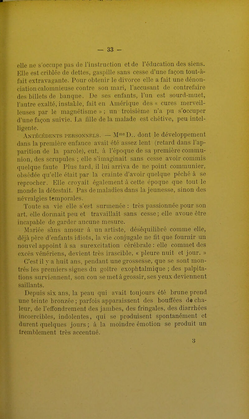 elle ne s'occupe pas de l'instruction et de l'éducation des siens. Elle est criblée de dettes, gaspille sans cesse d'une façon tout-à- fait extravagante. Pour obtenir le divorce elle a fait une dénon- ciation calomnieuse contre son mari, l'accusant de contrefaire des billets de banque. De ses enfants, l'un est sourd-muet, l'autre exalté, instable, fait en Amérique des a cures merveil- leuses par le magnétisme»; un troisième n'a pu s'occuper d'une façon suivie. La fille de la malade est chétive, peu intel- ligente. Antécédents personnels. — MmeD.. dont le développement dans la première enfance avait été assez lent (retard dans l'ap- parition de la parole), eut, à l'époque de sa première commu- nion, des scrupules ; elle s'imaginait sans cesse avoir commis quelque faute Plus tard, il lui arriva de ne point communier, obsédée quelle était par la crainte d'avoir quelque péché à se reprocher. Elle croyait également à cette époque que tout le monde la détestait. Pas de maladies dans la jeunesse, sinon des névralgies temporales. Toute sa vie elle s'est surmenée : très passionnée pour son art, elle dormait, peu et travaillait sans cesse: elle avoue être incapable de garder aucune mesure. Mariée sans amour à un artiste, déséquilibré comme elle, déjà père d'enfants idiots, la vie conjugale ne fit que fournir un nouvel appoint à sa surexcitation cérébrale : elle commet des excès vénériens, devient très irascible, « pleure nuit et jour. » C'est il y a huit ans, pendant une grossesse, que se sont mon- trés les premiers signes du goitre exophtalmique ; des palpita- tions surviennent, son cou se met à grossir, ses yeux deviennent saillants. Depuis six ans, la peau qui avait toujours été brune prend une teinte bronzée ; parfois apparaissent des bouffées de cha- leur, de l'effondrement des jambes, des fringales, des diarrhées incoercibles, indolentes, qui se produisent spontanément et durent quelques jours ; à la moindre émotion se produit un tremblement très accentué. 3