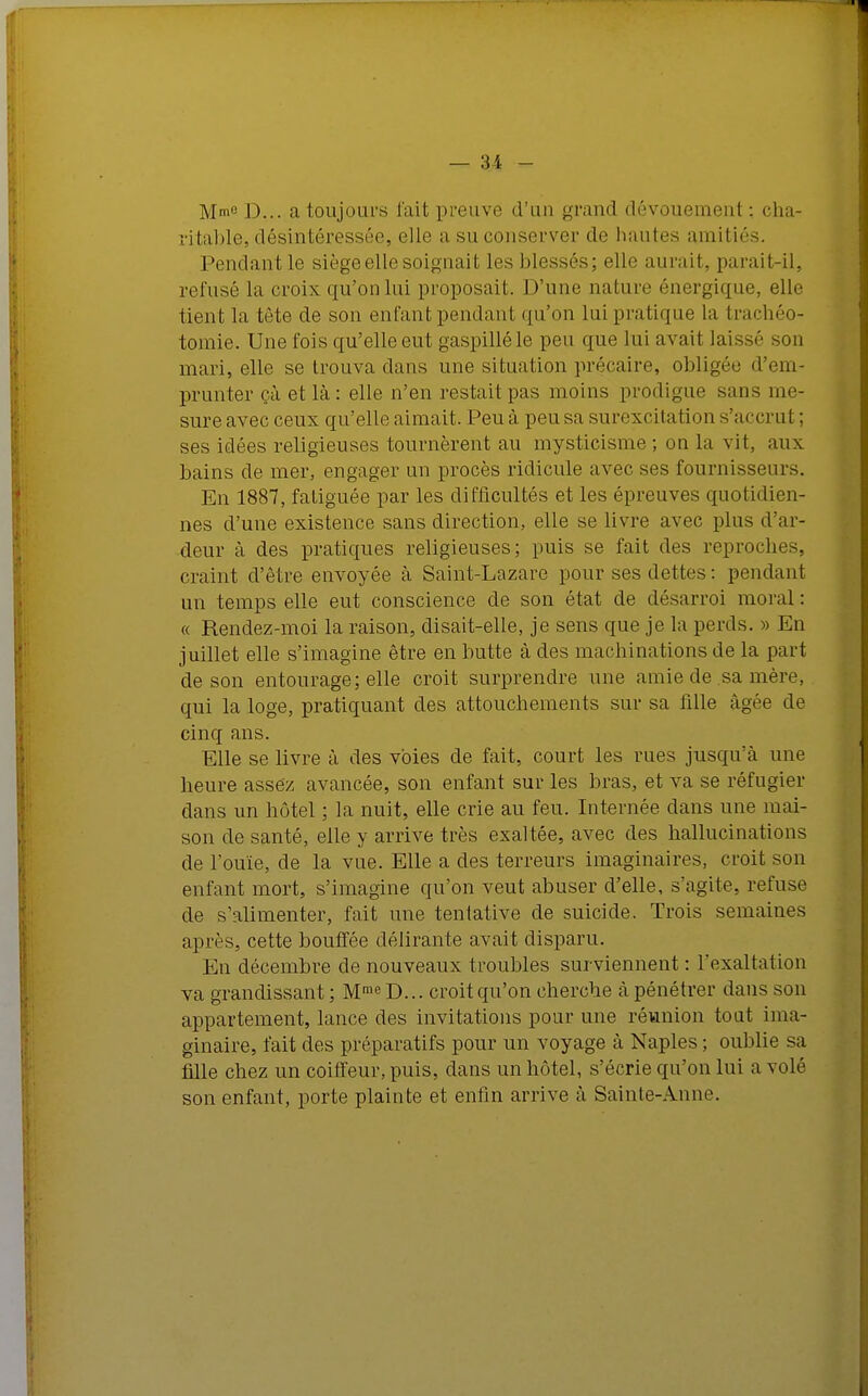 Mme d... a toujours l'ait preuve «l'un grand dévouement : cha- ritable, désintéressée, elle a su conserver de hautes amitiés. Pendant le siège elle soignait les blessés; elle aurait, parait-il, refusé la croix qu'on lui proposait. D'une nature énergique, elle tient la tète de son enfant pendant qu'on lui pratique la trachéo- tomie. Une fois qu'elle eut gaspillé le peu que lui avait laissé son mari, elle se trouva dans une situation précaire, obligée d'em- prunter çà et là: elle n'en restait pas moins prodigue sans me- sure avec ceux qu'elle aimait. Peu à peu sa surexcitation s'accrut ; ses idées religieuses tournèrent au mysticisme; on la vit, aux bains de mer, engager un procès ridicule avec ses fournisseurs. En 1887, fatiguée par les difficultés et les épreuves quotidien- nes d'une existence sans direction, elle se livre avec plus d'ar- deur à des pratiques religieuses; puis se fait des reproches, craint d'être envoyée à Saint-Lazare pour ses dettes : pendant un temps elle eut conscience de son état de désarroi moral : « Rendez-moi la raison, disait-elle, je sens que je la perds. » En juillet elle s'imagine être en butte à des machinations de la part de son entourage; elle croit surprendre une amie de sa mère, qui la loge, pratiquant des attouchements sur sa fille âgée de cinq ans. Elle se livre à des voies de fait, court les rues jusqu'à une heure assez avancée, son enfant sur les bras, et va se réfugier dans un hôtel ; la nuit, elle crie au feu. Internée dans une mai- son de santé, elle y arrive très exaltée, avec des hallucinations de l'ouïe, de la vue. Elle a des terreurs imaginaires, croit son enfant mort, s'imagine qu'on veut abuser d'elle, s'agite, refuse de s'alimenter, fait une tentative de suicide. Trois semaines après, cette bouffée délirante avait disparu. En décembre de nouveaux troubles surviennent : l'exaltation va grandissant ; Mme D... croit qu'on cherche à pénétrer dans son appartement, lance des invitations pour une réunion tout ima- ginaire, fait des préparatifs pour un voyage à Naples ; oublie sa fille chez un coiffeur, puis, dans un hôtel, s'écrie qu'on lui a volé son enfant, porte plainte et enfin arrive à Sainte-Anne.