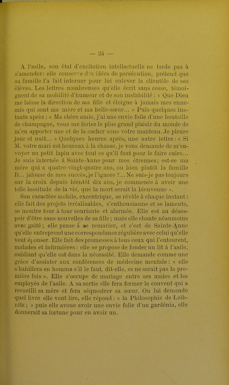 A l'asile, son état d'excitation intellectuelle ne tarde pas à s'amender: elle conserve dos idées de persécution, prétend que sa famille l'a fait interner pour lui enlever la clientèle de ses élèves. Les lettres nombreuses qu'elle écrit sans cesse, témoi- gnent de sa mobilité d'humeur et de son instabilité : « Que Dieu me laisse la direction de ma fille et éloigne à jamais mes enne- mis qui sont ma mère et ma belle-sœur... » Puis quelques ins- tants après : « Ma chère amie, j'ai une envie folle d'une bouteille de Champagne, vous me feriez le plus grand plaisir du monde de m'en apporter une et de la cacher sous votre manteau. Je pleure jour et nuit... » Quelques heures après, une autre lettre: « Si M. votre mari est heureux à la chasse, je vous demande de m'en- voyer un petit lapin avec tout ce qu'il faut pour le faire cuire... Je suis internée à Sainte-Anne pour mes étrennes; est-ce ma mère qui a quatre-vingt-qnatre ans, ou bien plutôt la famille B... jalouse de mes succès, je l'ignore ?... Ne suis-je pas toujours sur la croix depuis bientôt dix ans, je commence à avoir une telle lassitude de la vie, que la mort serait la bienvenue y. Son caractère mobile, excentrique, se révèle à chaque instant : elle fait des projets irréalisables, s'enthousiasme et se lamente, se montre tour à tour souriante et alarmée. Elle est au déses- poir d'être sans nouvelles de sa fille; mais elle chante néanmoins avec gaité ; elle pense a se remarier, et c'est de Sainte-Anne qu'elle entreprend une correspondance régulière avec celui qu'elle veut épouser. Elle fait des promesses à tous ceux qui l'entourent, malades et infirmières : elle se propose de fonder un lit à l'asile, oubliant qu'elle est dans la nécessité. Elle demande comme une grâce d'assister aux conférences de médecine mentale : « elle s'habillera en homme s'il le faut, dit-elle, ce ne serait pas la pre- mière fois». Elle s'occupe de mariage entre ses amies et les employés de l'asile. A sa sortie elle fera fermer le couvent qui a recueilli sa mère et fera séquestrer sa sœur. On lui demande quel livre elle veut lire, elle répond : « la Philosophie de Leib- nitz ; » puis elle avoue avoir une envie folle d'un gardénia, elle donnerait sa fortune pour en avoir un.