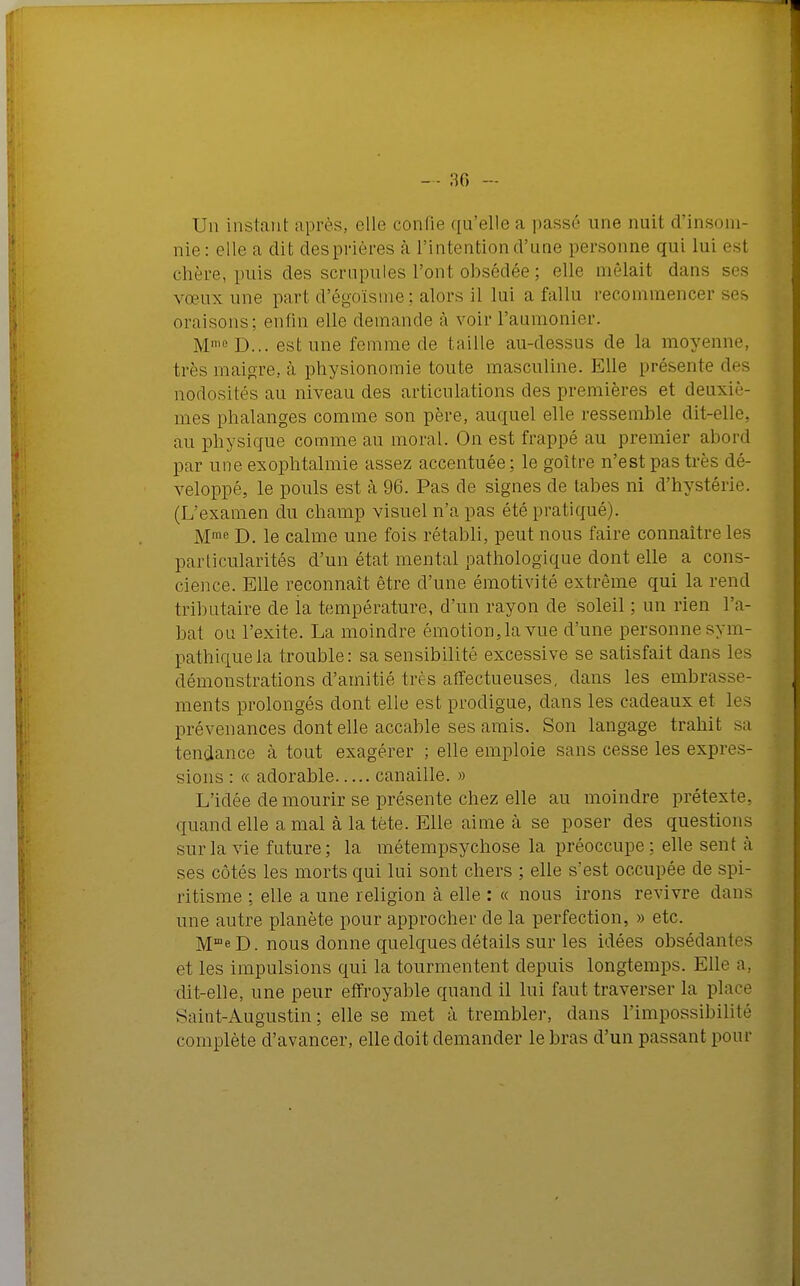 — 30 - Un instant après, elle confie qu'elle a passé une nuit d'insom- nie: elle a dit desprières à l'intention d'une personne qui lui est chère, puis des scrupules l'ont obsédée ; elle mêlait dans ses vœux une pari d'égoïsme; alors il lui a fallu recommencer ses oraisons; enfin elle demande à voir Faumonier. M,eD... est une femme de taille au-dessus de la moyenne, très maigre, à physionomie toute masculine. Elle présente des nodosités au niveau des articulations des premières et deuxiè- mes phalanges comme son père, auquel elle ressemble dit-elle, au physique comme an moral. On est frappé au premier abord par une exophtalmie assez accentuée; le goitre n'est pas très dé- veloppé, le pouls est à 96. Pas de signes de tabès ni d'hystérie. (L'examen du champ visuel n'a pas été pratiqué). Mme D. le calme une fois rétabli, peut nous faire connaître les particularités d'un état mental pathologique dont elle a cons- cience. Elle reconnaît être d'une émotivité extrême qui la rend tributaire de la température, d'un rayon de soleil ; un rien l'a- bat ou l'exite. La moindre émotion, la vue d'une personne sym- pathique la trouble: sa sensibilité excessive se satisfait dans les démonstrations d'amitié très affectueuses, dans les embrasse- ments prolongés dont elle est prodigue, dans les cadeaux et les prévenances dont elle accable ses amis. Son langage trahit sa tendance à tout exagérer ; elle emploie sans cesse les expres- sions : « adorable canaille. » Lïdée de mourir se présente chez elle au moindre prétexte, quand elle a mal à la tète. Elle aime à se poser des questions sur la vie future; la métempsychose la préoccupe; elle sent à ses côtés les morts qui lui sont chers ; elle s'est occupée de spi- ritisme ; elle a une religion à elle : « nous irons revivre dans une autre planète pour approcher de la perfection, » etc. MmeD. nous donne quelques détails sur les idées obsédantes et les impulsions qui la tourmentent depuis longtemps. Elle a dit-elle, une peur effroyable quand il lui faut traverser la place Saint-Augustin; elle se met à trembler, dans l'impossibilité complète d'avancer, elle doit demander le bras d'un passant pour