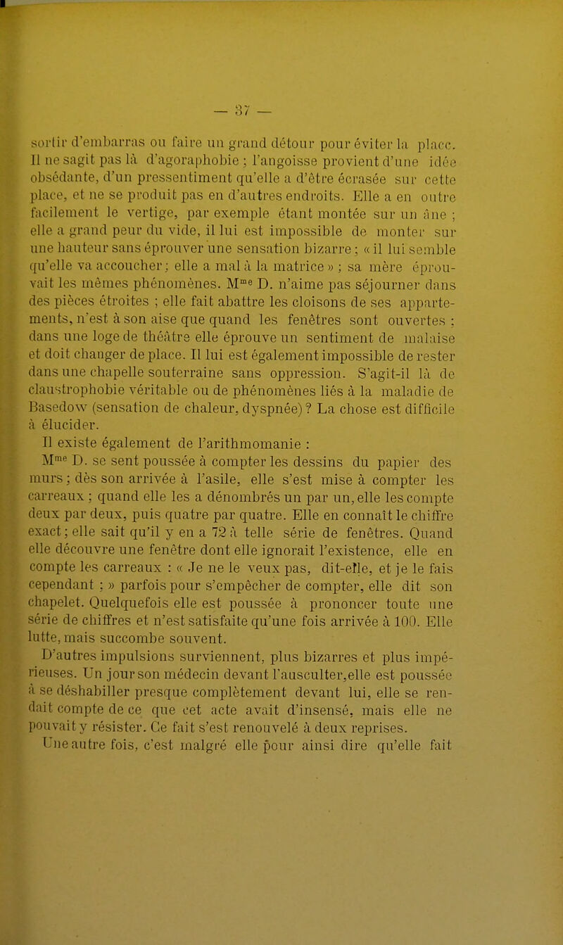 sortir d'embarras ou faire un grand détour pour éviter la place Il tie sagit pas là d'agoraphobie ; l'angoisse provient d'une idée obsédante, d'un pressentiment qu'elle a d'être écrasée sur cette place, et ne se produit pas en d'autres endroits. Elle a en outre facilement le vertige, par exemple étant montée sur un âne ; elle a grand peur du vide, il lui est impossible de mon 1er sur une hauteur sans éprouver une sensation bizarre ; « il lui semble qu'elle va accoucher; elle a mal à la matrice» ; sa mère éprou- vait les mêmes phénomènes. Mme D. n'aime pas séjourner dans des pièces étroites ; elle fait abattre les cloisons de ses apparte- ments, n'est à son aise que quand les fenêtres sont ouvertes : dans une loge de théâtre elle éprouve un sentiment de malaise el doit changer déplace. Il lui est également impossible de rester dans une chapelle souterraine sans oppression. S'agit-il là. de claustrophobie véritable ou de phénomènes liés à la maladie de 1 lasedow (sensation de chaleur, dyspnée) ? La chose est difficile à élucider. Il existe également de l'arithmomanie : Mme D. se sent poussée à compter les dessins du papier des murs ; dès son arrivée à l'asile, elle s'est mise à compter les carreaux : quand elle les a dénombrés un par un, elle les compte deux par deux, puis quatre par quatre. Elle en connaît le chiffre exact; elle sait qu'il y en a 72 à telle série de fenêtres. Quand elle découvre une fenêtre dont elle ignorait l'existence, elle en compte les carreaux : « Je ne le veux pas, dit-elle, et je le fais cependant ; » parfois pour s'empêcher de compter, elle dit son chapelet. Quelquefois elle est poussée à prononcer toute une série de chiffres et n'est satisfaite qu'une fois arrivée à 100. Elle lutte, mais succombe souvent. D'autres impulsions surviennent, plus bizarres et plus impé- rieuses. Un jour son médecin devant rausculter,elle est poussée à se déshabiller presque complètement devant lui, elle se ren- dait compte de ce que cet acte avait d'insensé, mais elle ne pouvait y résister. Ce fait s'est renouvelé à deux reprises. f ne autre fois, c'est malgré elle pour ainsi dire qu'elle fait