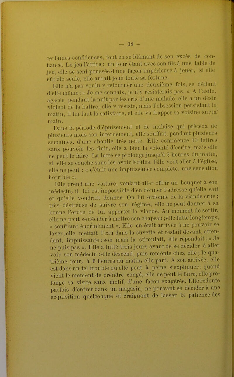 certaines confidences, tout en se blâmant de son excès de con- fiance. Le jeu l'attire; un jour élan! avec son (ils à une table de jeu, elle se sent poussée d'une façon impérieuse à jouer, si elle eût été seule, elle aurait joué toute sa fortune. Elle n'a pas voulu y retoiirucr une deuxième l'ois, se défiant d'elle même : « Je me connais, je n'y résisterais pas. » A l'asile, agacée pendant la nuit par les cris d'une malade, elle a un désir violent de la battre, elle y résiste, mais l'obsession persistant le matin, il lui faut la satisfaire, et elle va frapper sa voisine sur la' main. Dans la période d'épuisement et de malaise qui précéda «le plusieurs mois son internement, elle souffrit, pendant plusieurs semaines, d'une aboulie très nette. Elle commence 10 lettre., sans pouvoir les finir, elle a bien la volonté d'écrire, mais elle ne peut le faire. La lutte se prolonge jusqu'à 2 heures du matin, et elle se couche sans les avoir écrites. Elle veut aller à l'église, elle ne peut : « c'était une impuissance complète, une sensation horrible ». Elle prend une voiture, voulant aller offrir un bouquet à son médecin, il lui est impossible d'en donner l'adresse qu'elle sait et qu'elle voudrait donner. On lui ordonne de la viande crue ; très désireuse de suivre son régime, elle ne peut donner à sa bonne l'ordre de lui apporter la viande. Au moment de sortir, elle ne peut se décider à mettre son chapeau ; elle lutte longtemps, .( souffrant énormément ». Elle en était arrivée à ne pouvoir se laver; elle mettait l'eau dans la cuvette et restait devant, atten- dant, impuissante ; son mari la stimulait, elle répondait :« Je ne puis pas ». Elle a lutté trois jours avant de se décider à aller voir son médecin -.elle descend, puis remonte chez elle ; le qua- trième jour, à 6 heures du matin, elle part. A son arrivée, elle est dans un tel trouble qu'elle peut à peine s'expliquer : quand vient le moment de prendre congé, elle ne peut le faire, elle pro- longe sa visite, sans motif, d'une façon exagérée. Elle redoute parfois d'entrer dans un magasin, ne pouvant se décider à une acquisition quelconque et craignant de lasser la patience des