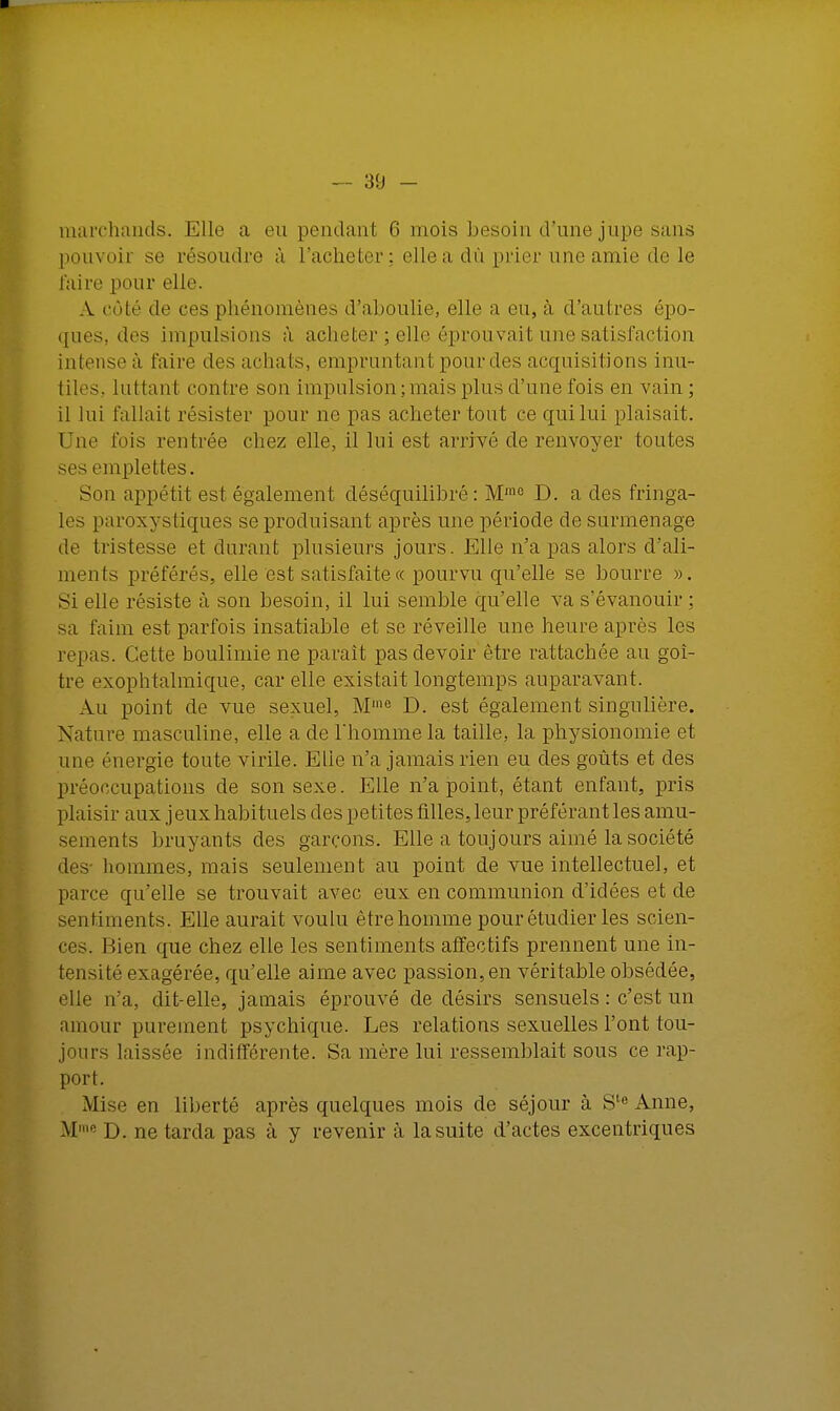 marchands. Elle a eu pendant 6 mois besoin d'une jupe sans pouvoir se résoudre à l'acheter : elle a dû prier une amie de le luire pour elle. A côté de ces phénomènes d'aboulie, elle a eu, à d'autres épo- ques, des impulsions à. acheter ; elle éprouvait une satisfaction intense à, l'aire des achats, empruntant pour des acquisitions inu- tiles, luttant contre son impulsion ; mais pins d'une fois en vain; il lui fallait résister pour ne pas acheter tout ce qui lui plaisait. Une fois rentrée chez elle, il lui est arrivé de renvoyer toutes ses emplettes. Son appétit est également déséquilibré: Mm0 D. a des fringa- les paroxystiques se produisant après une période de surmenage de tristesse et durant plusieurs jours. Elle n'a pas alors d'ali- ments préférés, elle est satisfaite « pourvu qu'elle se bourre ». Si elle résiste à son besoin, il lui semble qu'elle va s'évanouir ; sa faim est parfois insatiable et se réveille une heure après les repas. Celte boulimie ne parait pas devoir être rattachée au goi- tre exophtalmique, car elle existait longtemps auparavant. An point de vue sexuel, M,ne D. est également singulière. Nature masculine, elle a de l'homme la taille, la physionomie et une énergie toute virile. Elie n'a jamais rien eu des goûts et des préoccupations de son sexe. Elle n'a point, étant enfant, pris plaisir aux j eux habituels des petites filles, leur préférant les amu- sements bruyants des garçons. Elle a toujours aimé la société des- hommes, mais seulement au point de vue intellectuel, et parce qu'elle se trouvait avec eux en communion d'idées et de sentiments. Elle aurait voulu être homme pour étudier les scien- ces. Bien que chez elle les sentiments affectifs prennent une in- tensité exagérée, qu'elle aime avec passion, en véritable obsédée, elle n'a, dit-elle, jamais éprouvé de désirs sensuels : c'est un amour purement psychique. Les relations sexuelles l'ont tou- jours laissée indifférente. Sa mère lui ressemblait sous ce rap- port. Mise en liberté après quelques mois de séjour à Ste Anne, Mme D. ne tarda pas à y revenir à la suite d'actes excentriques