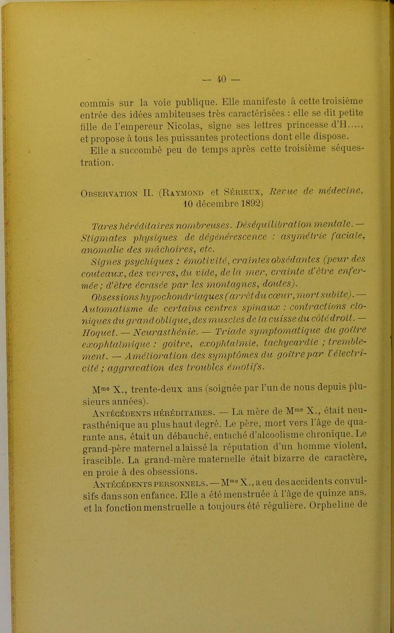 commis sur la voie publique. Elle manifeste à cette troisième entrée des idées amhiteuses très caractérisées : elle se dit petite fille de l'empereur Nicolas, signe ses lettres princesse d'H et propose à tous les puissantes protections dont elle dispose. Elle a succombé peu de temps après cette troisième séques- tration. Observation II. (Raymond et Sérieux, Revue de médecine, 10 décembre 1892) Taises héréditaires nombreuses. Déséquilibration orientale. — Stigmates physiques de dégénérescence : asymétrie faciale, anomalie des mâchoires, etc. Signes psychiques : émotivité, craintes obsédantes (peur des couteaux, des verres, du vide, de la mer, crainte d'être enfer- mée; d'être écrasée par les montagnes, doutes). Obsessions hypochondriaques ( arrêt du cœur, mort subite). — Automatisme de certains centres spinaux : contractions do- niques du grand oblique, des muscles de la cuisse du côté droit. — Hoquet. — Neurasthénie. — Triade symplomatique du goitre exophtalmique : goitre, exophtalmie, tachycardie : tremble- ment. — Amélioration des symptômes du goitrepar Vélectri- cité; aggravation des troubles émotifs. Mme X., trente-deux ans (soignée par l'un de nous depuis plu- sieurs années). Antécédents héréditaires. — La mère de Mie X., était neu- rasthénique au plus haut degré. Le père, mort vers l'âge de qua- rante ans, était un débauché, entaché d'alcoolisme chronique. Le grand-père maternel a laissé la réputation d'un homme violent, irascible. La grand-mère maternelle était bizarre de caractère, en proie à des obsessions. Antécédents personnels. — MmeX., a eu des accidents convul- sifs dans son enfance. Elle a étémenstruée à l'âge de quinze ans, et la fonction menstruelle a toujours été régulière. Orpheline de