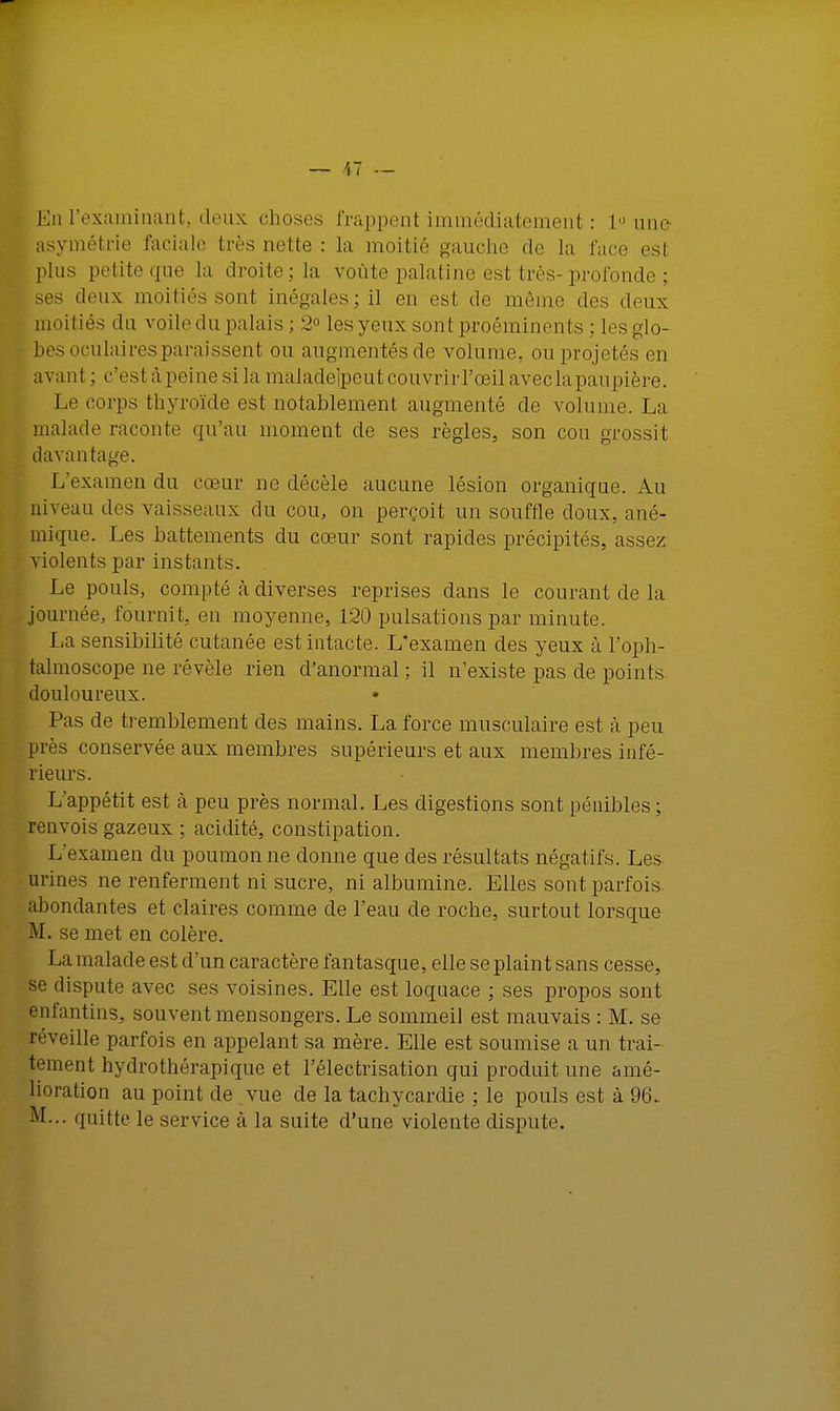 En l'examinant, deux choses frappent immédiatement : 1° une asymétrie faciale très nette : la moitié gauche de la face esl plus petite «[no la droite; la voûte palatine est très-profonde ; ses doux moitiés sont inégales; il en est de même dos doux moitiés du voiledu palais ; 2° les yeux sont proéminents ; les glo- bes oculaires paraissent ou augmentésde volume, ou projetés en avant ; c'est à peine si la maladeipeutcouvrirl'œilavecla paupière. Le corps thyroïde est notablement augmenté de volume. La malade raconte qu'au moment de ses règles, son cou grossit davantage. L'examen du cœur no décèle aucune lésion organique. Au niveau îles vaisseaux du cou, on perçoit un souffle doux, ané- mique. Les battements du cœur sont rapides précipités, assez violents par instants. Le pouls, compté à diverses reprises dans le courant de la journée, fournit, en moyenne, 120 pulsations par minute. I<a sensibilité cutanée est intacte. L'examen des yeux à l'oph- talmoscope ne révèle rien d'anormal ; il n'existe pas de points douloureux. Pas de tremblement des mains. La force musculaire est à peu près conservée aux membres supérieurs et aux membres infé- rieurs. L'appétit est à peu près normal. Les digestions sont pénibles; renvois gazeux ; acidité, constipation. L'examen du poumon ne donne que des résultats négatifs. Les urines ne renferment ni sucre, ni albumine. Elles sont parfois, abondantes et claires comme de l'eau de roche, surtout lorsque M. se met en colère. La malade est d'un caractère fantasque, elle se plaint sans cesse, se dispute avec ses voisines. Elle est loquace ; ses propos sont enfantins, souvent mensongers. Le sommeil est mauvais : M. se réveille parfois en appelant sa mère. Elle est soumise a un trai- tement hydrothérapique et l'électrisation qui produit une amé- lioration au point de vue de la tachycardie ; le pouls est à 96- M... quitte le service à la suite d'une violente dispute.