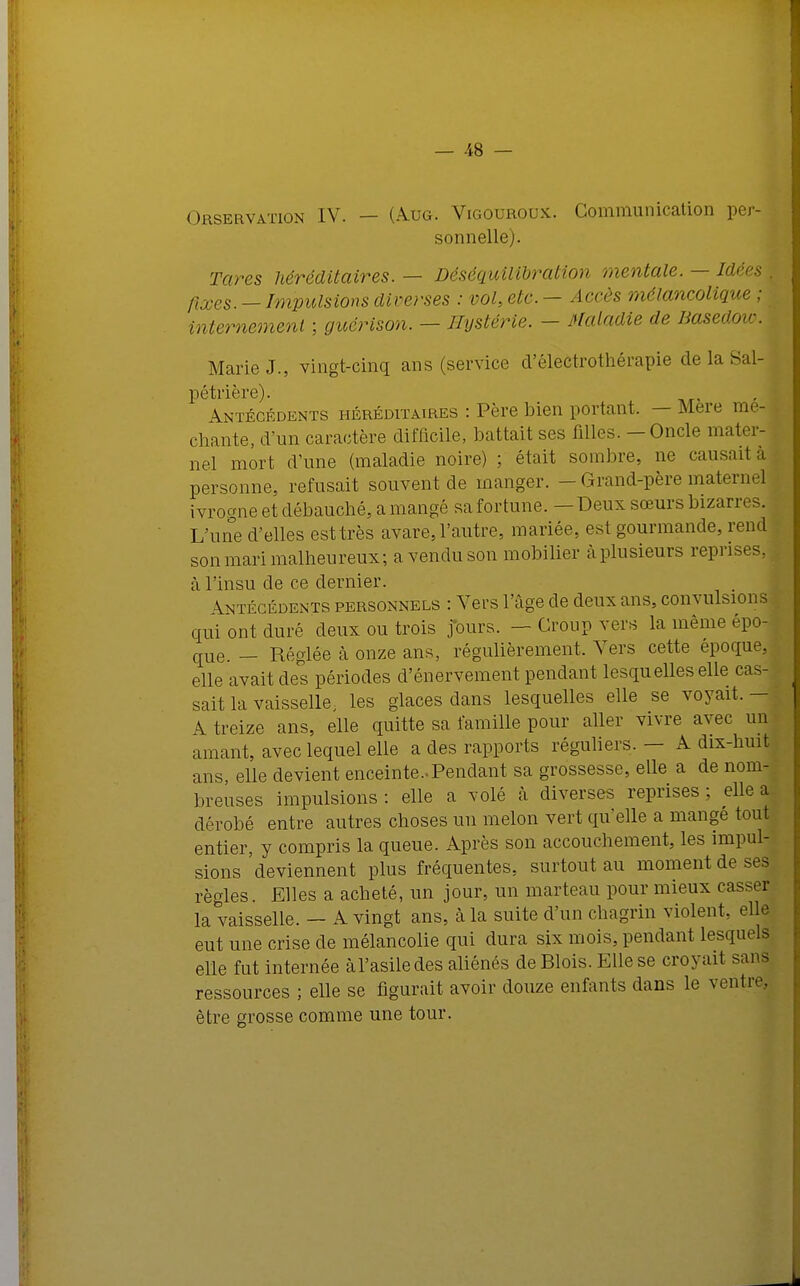 Orservaïton IV. — (A.UG. Vigouroux. Communication per- sonnelle). Tares héréditaires. — Béséquilibration mentale. — Idées I fixes. - Impulsions diverses : vol, etc. - Accès mélancolique ; internement ; guérison. - Hystérie. - Maladie de Basedoïc, Marie J., vingt-cinq ans (service d'électrothérapie de la Sal-j pétrière). Antécédents héréditaires : Père bien portant. — Mere mé- chante, d'un caractère difficile, battait ses filles. - Oncle mater- nel mort d'une (maladie noire) ; était sombre, ne causait a personne, refusait souvent cle manger. - Grand-père maternel ivroane et débauché, a mangé sa fortune. - Deux sœurs bizarres. L'une d'elles est très avare, l'autre, mariée, est gourmande, rend son mari malheureux; a. vendu son mobilier à plusieurs reprises, à l'insu de ce dernier. Antécédents personnels : Vers l'âge de deux ans, convulsions qui ont duré deux ou trois jours. — Croup vers la même épo- que. _ Réglée à onze ans, régulièrement. Vers cette époque, elle avait des périodes d'énervement pendant lesquelles elle cas- sait la vaisselle, les glaces dans lesquelles elle se voyait. - A treize ans, elle quitte sa famille pour aller vivre avec un amant, avec lequel elle a des rapports réguliers. — A dix-huit ans, elle devient enceinte.-Pendant sa grossesse, elle a de nom- breuses impulsions : elle a volé à diverses reprises ; elle a dérobé entre autres choses un melon vert qu'elle a mangé tout entier, y compris la queue. Après son accouchement, les impul- sions deviennent plus fréquentes, surtout au moment de ses règles. Elles a acheté, un jour, un marteau pour mieux casser la vaisselle. — A vingt ans, à la suite d'un chagrin violent, elle eut une crise de mélancolie qui dura six mois, pendant lesquels elle fut internée àl'asiledes aliénés de Blois. Elle se croyait sans ressources ; elle se figurait avoir douze enfants dans le ventre, être grosse comme une tour.