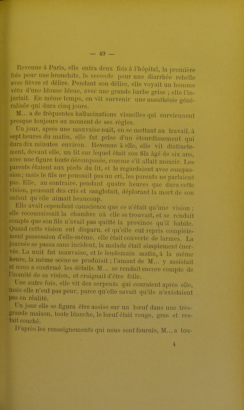 Revenue à Paris, elle entra deux fois à L'hôpital, la première t'ois pour une bronchite, la seconde pour une diarrhée rebelle avec fièvre et délire. Pendant son délire, elle voyait un homme vêtu d'une blouse bleue, avec une grande barbe grise ; elle l'in- juriait. En même temps, on vit survenir une anesthésie géné- ralisée qui dura cinq jours. M... a de fréquentes hallucinations visuelles qui surviennent presque toujours au moment de ses règles. Un jour, après une mauvaise nuit, en se mettant au travail,, à sept heures du matin, elle fut prise d'un étourdissement qui dura dix minutes environ. Revenue à elle, elle vit distincte- ment, devant elle, un lit sur lequel était son fils âgé de six ans, avec une figure toute décomposée, comme s'il allait mourir. Les parents étaient aux pieds du lit, et le regardaient avec compas- sion : mais le fils ne poussait pas un cri, les parents ne parlaient pas. Elle, au contraire., pendant quatre heures que dura cette vision, poussait des cris et sanglotait, déplorant la mort de son enfant qu'elle aimait beaucoup. Elle avait cependant conscience que ce n'était qu'une vision ; elle reconnaissait la chambre où elle se trouvait, et se rendait compte que son fils n'avait pas quitté la province qu'il habite. Quand cette vision eut disparu, et qu'elle eut repris complète- ment possession d'elle-même, elle était couverte de larmes. La journée se passa sans incident, la malade était simplement éner- vée. La nuit fut mauvaise, et le lendemain matin, à la même heure, la même scène se produisit ; l'amant de M... y assistait et nous a confirmé les détails. M... se rendait encore compte de l'inanité de sa vision, et craignait d'être folle. Une autre fois, elle vit des serpents qui couraient après elle, mais elle n'eut pas peur, parce qu'elle savait qu'ils n'existaient pas en réalité. Un jour elle se figura être assise sur un bœuf dans une très- grande maison, toute blanche, le bœuf était rouge, gras et res- tait couché. P après les renseignements qui nous sontfournis, M... a tou- 4