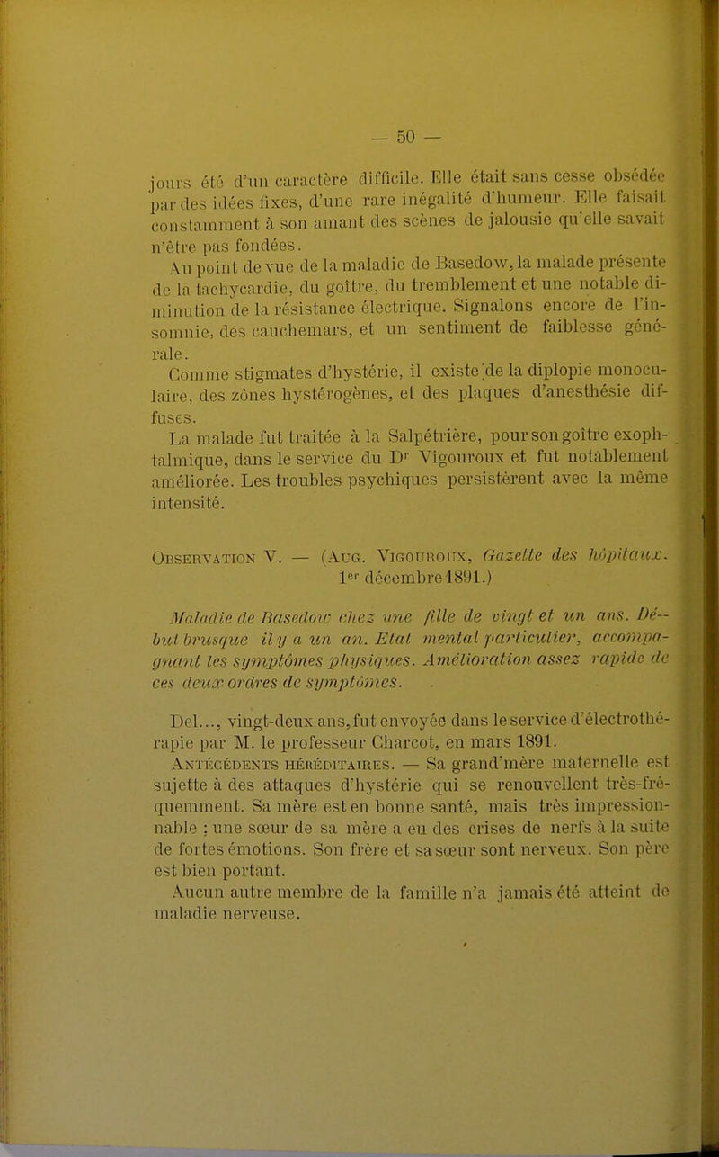 jours été d'un caractère difficile. Elle était sans cesse obsédée par des idées fixes, d'une rare inégalité d'humeur. Elle faisait j constamment à son amant des scènes do jalousie qu'elle savait n'être pas fondées. Au point de vue de la maladie de Basedow,la malade présente de la tachycardie, du goitre, du tremblement et une notable di- minution de la résistance électrique. Signalons encore de l'in- somnie, des cauchemars, et un sentiment de faiblesse géné- rale. Comme stigmates d'hystérie, il existe île la diplopie monocu- laire, des zones hystérogènes, et des plaques d'anesthésie dif- fuses. La malade fut traitée à la Salpétrière, pour son goitre exoph- talmique, dans le service du DJ Vigourouxet fut notablement améliorée. Les troubles psychiques persistèrent avec la même intensité. Observation V. — (Aug. Vigouroux, Gazette des hôpitaux. 1er décembre 1891.) Maladie de Basedow chez une fille de vingt et un ans. Dé- but brusque il y a un an. Etat mental particulier, accompa- gnant les symptômes physiques. Amélioration assez rapide de ces deux ordres de symptômes. Del..., vingt-deux ans, fut envoyée dans le service d'électrothé- rapie par M. le professeur Charcot, en mars 1891. Antécédents héréditaires. — Sa grand'mère maternelle est sujette à des attaques d'hystérie qui se renouvellent très-fré- quemment. Sa mère est en bonne santé, mais très impression- nable : une sœur de sa mère a eu des crises de nerfs à la suite de fortes émotions. Son frère et sasœursont nerveux. Son père e^l bien portant. Aucun autre membre de la famille n'a jamais été atteint de maladie nerveuse.