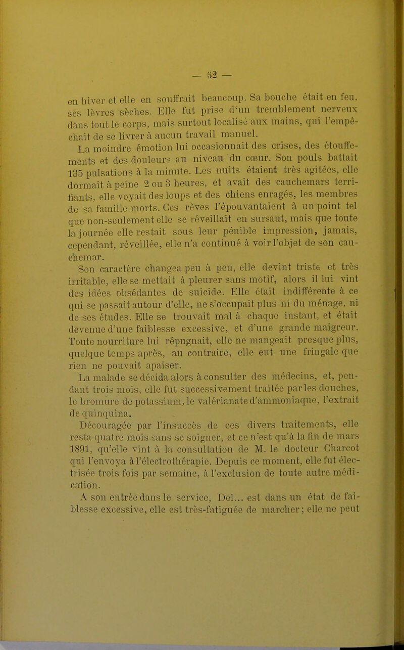 en hiver et elle en souffrait beaucoup. Sa bouche était en feu, ses lèvres sèches. Elle fut prise d'un tremblement nerveux dans tout le corps, niais surtout localisé aux mains, qui l'empê- chai! de se livrer à aucun travail manuel. La moindre émotion lui occasionnait des crises, des étouffe- ments et des douleurs au niveau du cœur. Son pouls battait 135 pulsations à la minute. Les nuits étaient très agitées, elle dormait à peine 2 ou 3 heures, et avait des cauchemars terri- fiants, elle voyait des loups et des chiens enragés, les membres de sa famille morts. Ces rêves l'épouvantaient à un point tel que non-seulement elle se réveillait en sursaut, mais que toute la journée elle restait sous leur pénible impression, jamais, cependant, réveillée, elle n'a continué à voir l'objet de son cau- chemar. Son caractère changea, peu à. peu, elle devint triste et très irritable, elle se mettait à pleurer sans motif, alors il lui vint des idées obsédantes de suicide. Elle était indifférente à ce qui se passait autour d'elle, ne s'occupait plus ni du ménage, ni de ses études. Elle se trouvait mal à chaque instant, et était devenue d une faiblesse excessive, et d'une grande maigreur. Toute nourriture lui répugnait, elle ne mangeait presque plus, quelque temps après, au contraire, elle eut une fringale que rien ne pouvait apaiser. La malade se décida alors k consulter des médecins, et, pen- dant trois mois, elle fut successivement traitée parles douches, le bromure de potassium, le valérianated'ammoniaque, l'extrait de quinquina. Découragée par l'insuccès de ces divers traitements, elle resta quatre mois sans se soigner, et ce n'est qu'à la fin de mars 1891, qu'elle vint à la consultation de M. le docteur Charcol qui l'envoya àl'électrothérapie. Depuis ce moment, elle fut êlec- trisée trois fois par semaine., à l'exclusion de toute autre médi- cation. A son entrée dans le service, Del... est dans un étal de fai- blesse excessive, elle est très-fatiguée de marcher; elle ne peut