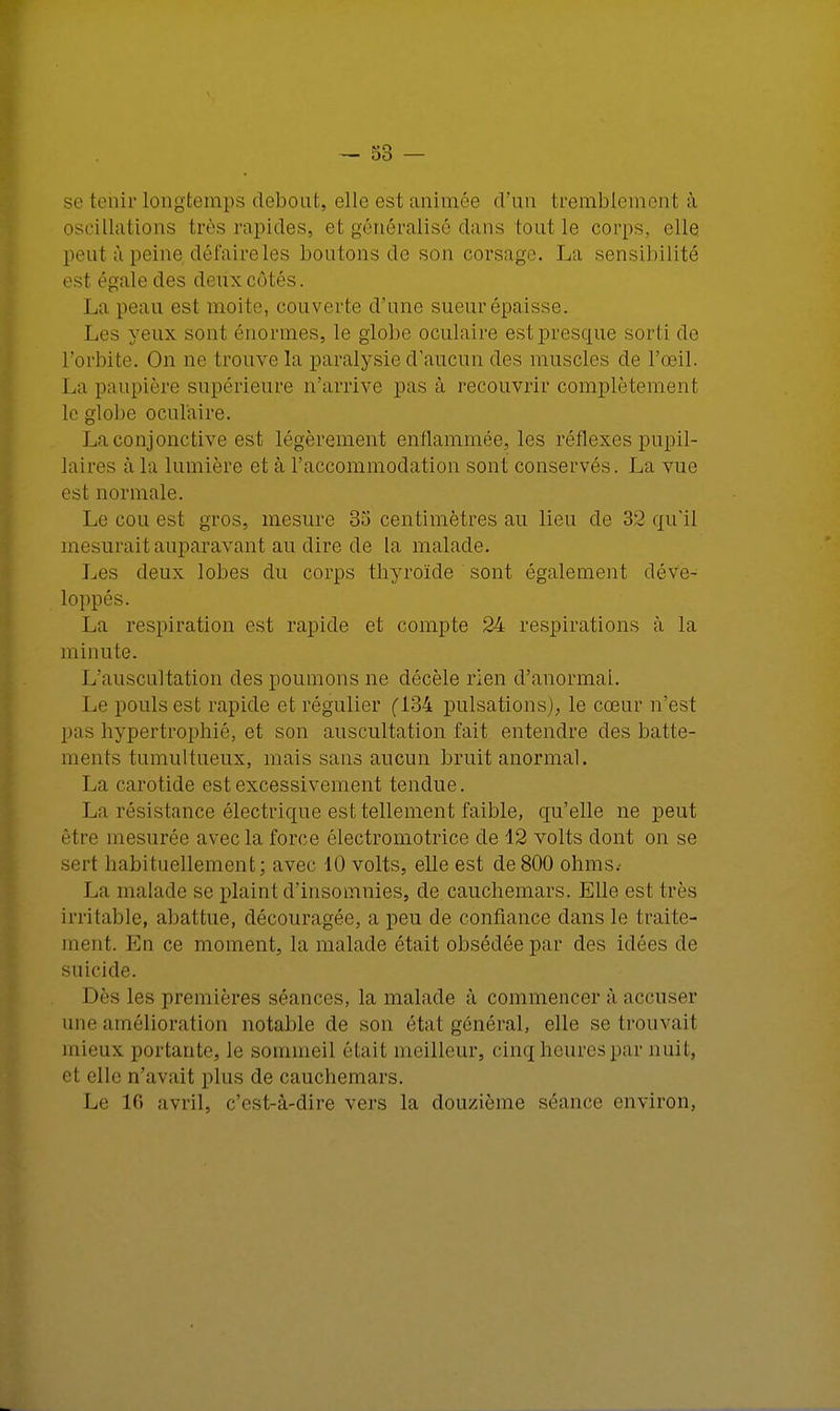 se tenir longtemps debout, elle est animée d'un tremblemenl à oscillations très rapides, et généralisé dans tout le corps, elle peut à peine, défaire les boutons de son corsage. La sensibilité est égale des deux côtés. La peau est moite, couverte d'une sueur épaisse. Les yeux sont énormes, le globe oculaire est presque sorti de l'orbite. On ne trouve la paralysie d'aucun des muscles de l'œil. La paupière supérieure n'arrive pas à recouvrir complètement le globe oculaire. La conjonctive est, légèrement enflammée, les réflexes pupil- laires à la lumière et à l'accommodation sont conservés. La vue est normale. Le cou est gros, mesure 33 centimètres au lieu de 32 qu'il mesurait auparavant au dire de la malade. Les deux lobes du corps thyroïde sont également déve- loppés. La respiration est rapide et compte 24 respirations à la minute. L'auscultation des poumons ne décèle rien d'anormal. Le pouls est rapide et régulier (134 pulsations), le cœur n'est pas hypertrophié, et son auscultation fait entendre des batte- ments tumultueux, mais sans aucun bruit anormal. La carotide est excessivement tendue. La résistance électrique est tellement faible, qu'elle ne peut être mesurée avec la force électromotrice de 12 volts dont on se sert habituellement; avec 10 volts, elle est de800 ohms. La ma lade se plaint d'insomnies, de cauchemars. Elle est très irritable, abattue, découragée, a peu de confiance dans le traite- ment. En ce moment, la malade était obsédée par des idées de suicide. Dès les premières séances, la malade à commencer à accuser une amélioration notable de son état général, elle se trouvai! mieux portante, le sommeil était meilleur, cinq heures par nuit, el elle n'avait plus de cauchemars. Le 16 avril, c'est-à-dire vers la douzième séance environ,