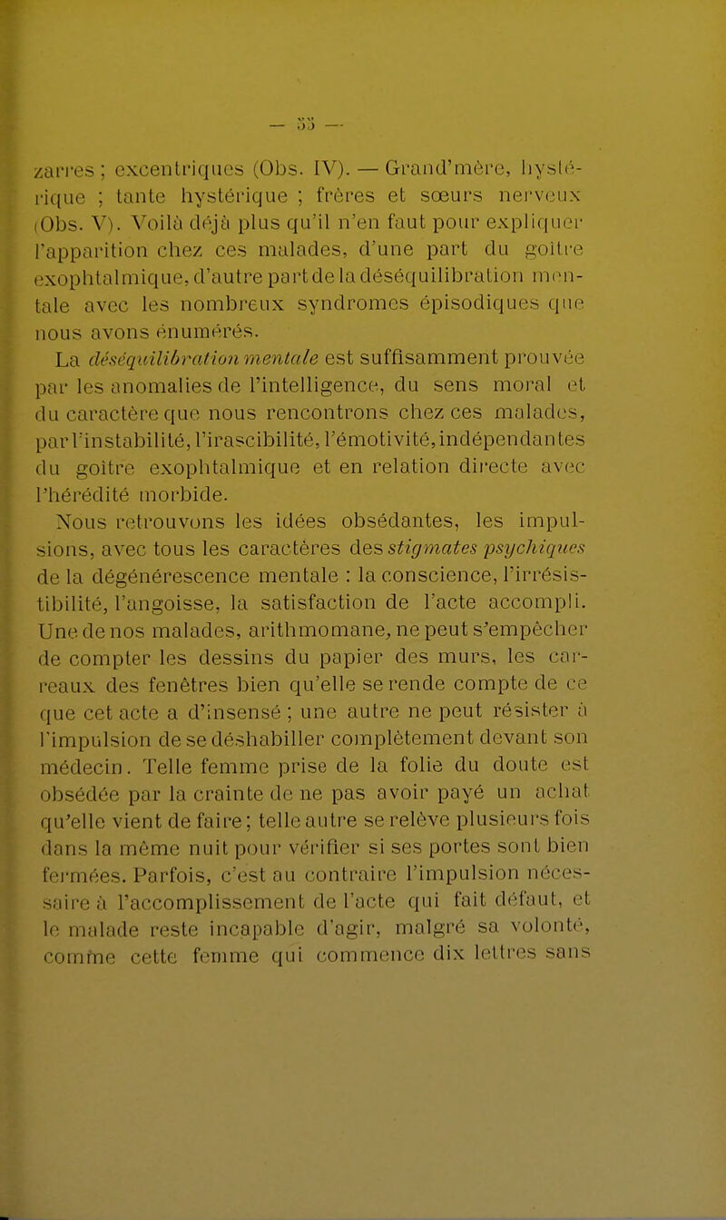 zari'es ; excentriques (Obs. IV). — Grand'narre, hysté- rique ; tante hystérique ; frères et sœurs nerveux (Obs. V). Voilà déjà plus qu'il n'en faut pour expliquer l'apparition chez ces malades, d'une part du goitre exophtalmique, d'autre partdeladéséquilibration men- tale avec les nombreux syndromes épisodiques que nous avons énumérés. La déséquilibration mentale est suffisamment prouvée par les anomalies de l'intelligence, du sens moral et du caractère que nous rencontrons chez ces malades, par l'instabilité, l'irascibilité, l'émotivité, indépendantes du goitre exophtalmique et en relation directe avec l'hérédité morbide. Nous retrouvons les idées obsédantes, les impul- sions, avec tous les caractères des stigmates psychiques de la dégénérescence mentale : la conscience, l'irrésis- tibilité, l'angoisse, la satisfaction de l'acte accompli. Une de nos malades, arithmomane, ne peut s'empêcher de compter les dessins du papier des murs, les car- reaux des fenêtres bien qu'elle se rende compte de ce <pie cet acte a d'insensé ; une autre ne peut résister à l'impulsion de se déshabiller complètement devant son médecin. Telle femme prise de la folie du doute est obsédée par la crainte de ne pas avoir payé un achat qu'elle vient de faire; telle autre se relève plusieurs fois dans la môme nuit pour vérifier si ses portes sont bien fermées. Parfois, c'est au contraire l'impulsion néces- saire à L'accomplissement de l'acte qui fait défaut, et le malade reste incapable d'agir, malgré sa volonté, comme cette femme qui commence dix lettres sans