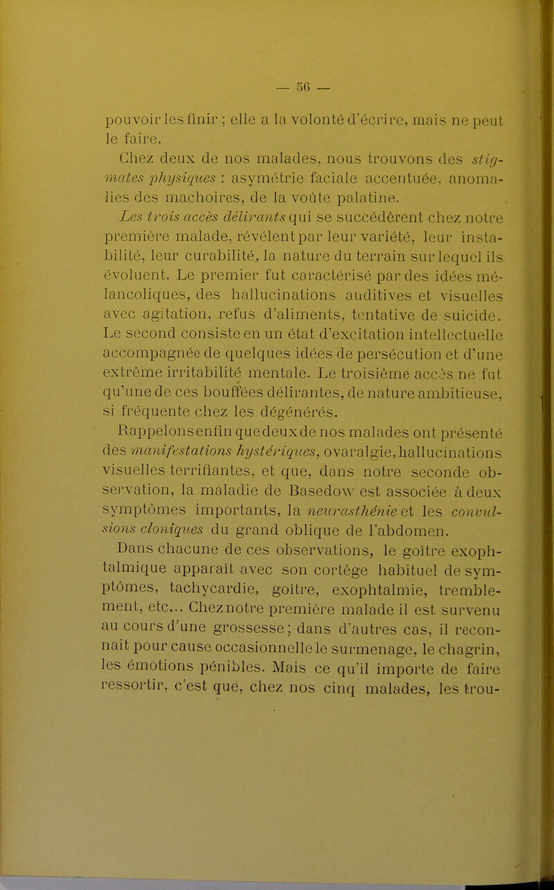 pouvoir les finir ; elle a la volonté d'écrire, mais ne peut le faire. Chez deux de nos malades, nous trouvons des stig- mates physiques : asymétrie faciale accentuée, anoma- lies des mâchoires, de la voûte palatine. Les trois accès délirants qui se succédèrent chez notre première malade, révèlent par leur variété, leur insta- bilité, leur curabilitéj la nature du terrain sur lequel ils évoluent. Le premier fut caractérisé par des idées mé- lancoliques, des hallucinations auditives et visuelles avec agitation, refus d'aliments, tentative de suicide. Le second consiste en un état d'excitation intellectuelle accompagnée de quelques idées de persécution et d'une extrême irritabilité mentale. Le troisième accès ne fut qu'une de ces bouffées délirantes, de nature ambitieuse, si fréquente chez les dégénérés. Rappelonsenfinquedeuxde nos malades ont présenté des manifestations hystériques, ovaralgie, hallucinations visuelles terrifiantes, et que, dans notre seconde ob- servation, la maladie de Basedow est associée à deux symptômes importants, la neurasthénie et les courut- sions cloniques du grand oblique de l'abdomen. Dans chacune de ces observations, le goitre exoph- talmique apparaît avec son cortège habituel de sym- ptômes, tachycardie, goitre, exophtalmie, tremble- ment, etc.. Chez notre première malade il est survenu au cours d'une grossesse; dans d'autres cas, il recon- naît pour cause occasionnelle le surmenage, le chagrin, les émotions pénibles. Mais ce qu'il importe de faire ressortir, c'est que, chez nos cinq malades, les trou-