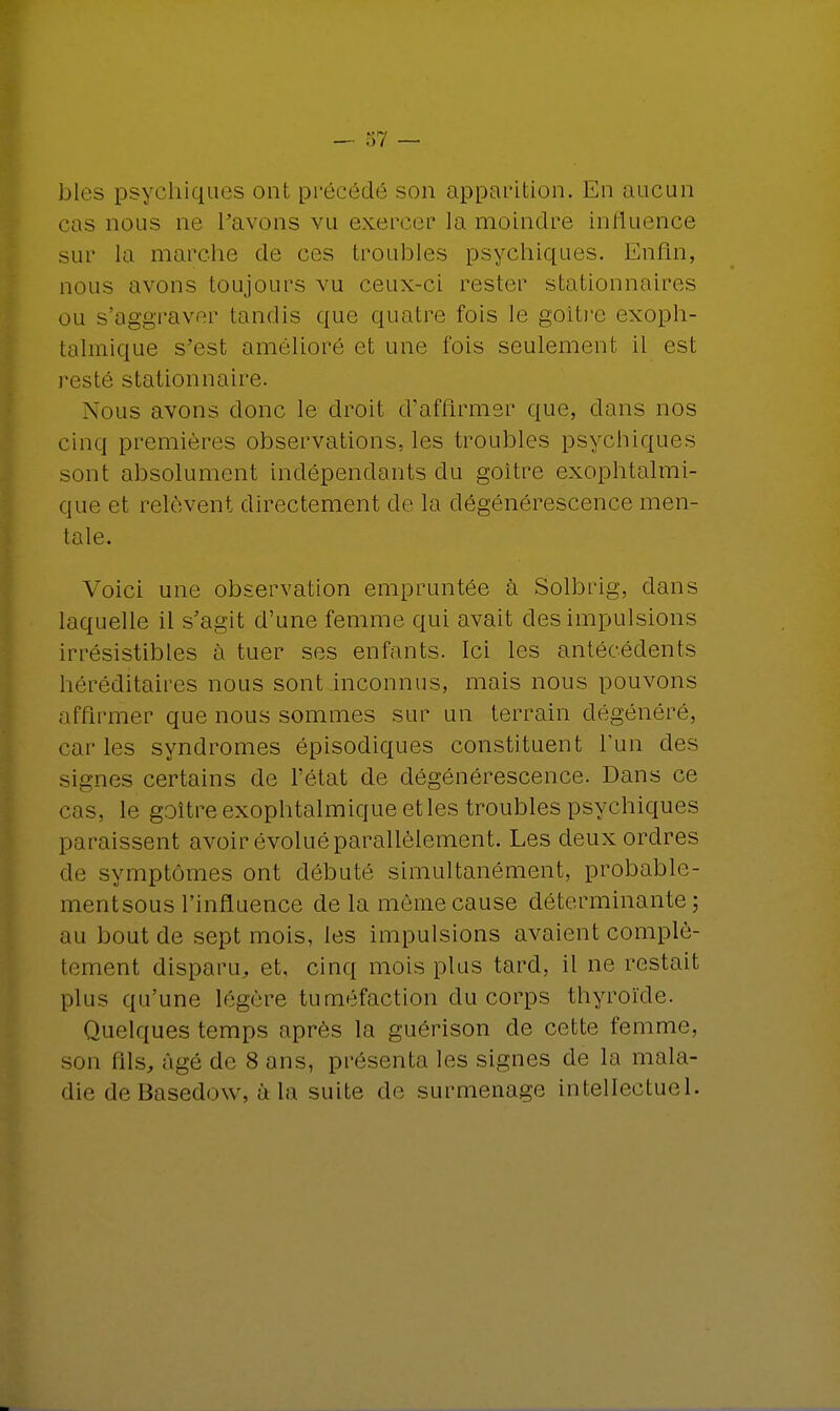 bles psychiques ont précédé son apparition. En aucun cas nous ne l'avons vu exercer la moindre influence sur la marche de ces troubles psychiques. Enfin, nous avons toujours vu ceux-ci rester stationnaires ou s'aggraver tandis que quatre fois le goitre exoph- talmique s'est amélioré et une fois seulement il est resté stationnaire. Nous avons donc le droit d'affirmer que, dans nos cinq premières observations, les troubles psychiques sont absolument indépendants du goitre exophtalmi- que et relèvent directement de la dégénérescence men- tale. Voici une observation empruntée à Solbrig, dans laquelle il s'agit d'une femme qui avait des impulsions irrésistibles à tuer ses enfants. Ici les antécédents héréditaires nous sont inconnus, mais nous pouvons affirmer que nous sommes sur un terrain dégénéré, caries syndromes épisodiques constituent l'un des signes certains de l'état de dégénérescence. Dans ce cas, le goitre exophtalmique et les troubles psychiques paraissent avoir évolué parallèlement. Les deux ordres de symptômes ont débuté simultanément, probablc- mentsous l'influence de la même cause déterminante; au bout de sept mois, les impulsions avaient complè- tement disparu, et, cinq mois plus tard, il ne restait plus qu'une légère tuméfaction du corps thyroïde. Quelques temps après la guérison de cette femme, son fils, âgé de 8 ans, présenta les signes de la mala- die de Basedow, à la suite de surmenage intellectuel.