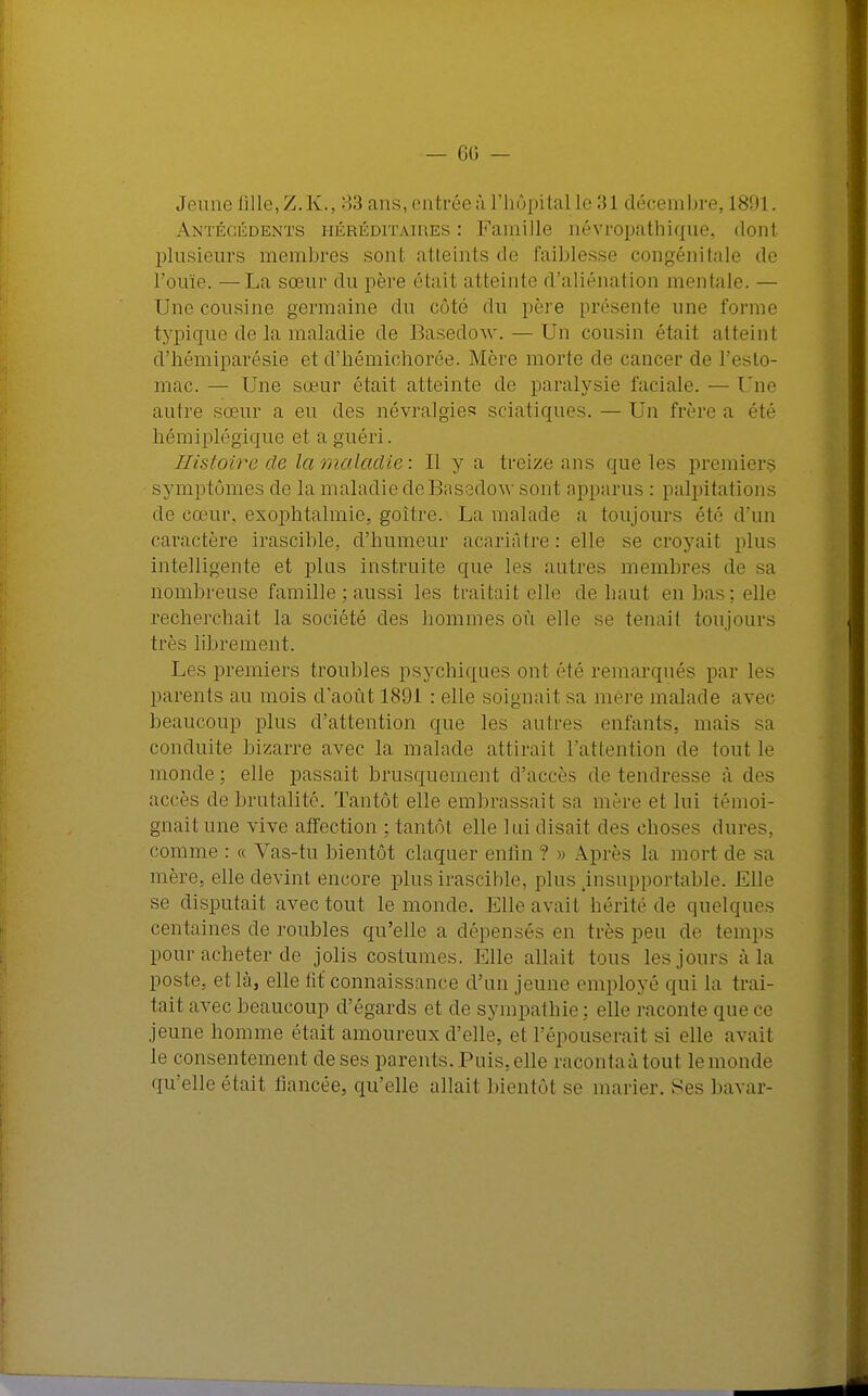 — 60 — Jeu no fille, Z.K., 33 nus, entrée ù l'hôpital le 31 décembre, 1891. Antécédents héréditaires: Famille névropathique, don1 plusieurs membres sont atteints de faiblesse congénitale de l'ouïe. —La sœur du père était atteinte d'aliénation mentale. — Une cousine germaine du côté du père présente une l'orme typique de la maladie de Basedow. — Un cousin étail atteinl d'hémiparésie et d'hémichorée. Mère morte de cancer de l'esto- mac. — Une sœur était atteinte de paralysie faciale. — Une autre sœur a eu des névralgies sciatiques. — Un frère a été hémiplégique et a guéri. Histoire de la maladie: Il y a treize ans que les premiers symptômes de la maladie de Basedow sont apparus : palpitations de cœur, exophtalmie, goitre. La malade a toujours été d'un caractère irascible, d'humeur acariâtre : elle se croyait plus intelligente et plus instruite que les autres membres de sa nombreuse famille ; aussi les traitait elle de haut en bas; elle recherchait la société des hommes où elle se tenait tou jours très librement. Les premiers troubles psychiques ont été remarqués par les parents au mois d'août 1S91 : elle soignait sa mère malade avec beaucoup plus d'attention que les autres enfants, mais sa conduite bizarre avec la malade attirait l'attention de tout le monde; elle passait brusquement d'accès do tendresse à des accès de brutalité. Tantôt elle embrassait sa mère et lui témoi- gnait une vive affection ; tantôt elle lui disait des choses dures, comme : « Vas-tu bientôt claquer enfin ? » Après la mort de sa mère, elle devint encore plus irascible, plus .insupportable. Elle se disputait avec tout le monde. Elle avait hérite de quelques centaines de roubles qu'elle a dépensés en très peu de temps pour acheter de jolis costumes. Elle allait tous les jours à la poste, et là, elle fit connaissance d'un jeune employé qui la trai- tait avec beaucoup d'égards et de sympathie : elle raconte que ce jeune homme était amoureux d'elle, et L'épouserait si elle avait le consentement de ses parents. Puis, elle raconta à tout le monde qu'elle était fiancée, qu'elle allait bientôt se marier. Ses bavar-