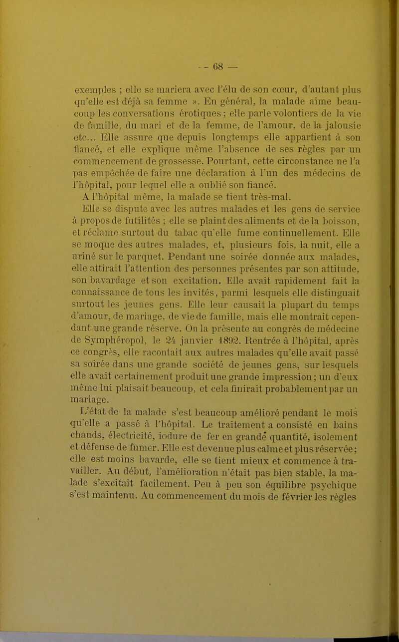 exemples ; elle se mariera avec l'élu de son cœur, d'autant plus qu'elle est déjà sa femme ». En général, la malade aime beau- coup les conversations erotiques : elle parle volontiers de la vie de famille, du mari et de la femme, de l'amour, de la jalousie etc.. Elle assure que depuis longtemps elle appartient â fiancé, et elle explique même l'absence do ses règles par un commencement de grossesse. Pourtant, cette circonstance ne l'a pas empêchée de faire une déclaration à l'un des médecins de l'hôpital, pour lequel elle a oublié son fiancé. A l'hôpital même, la malade se tient très-mal. Elle se dispute avec les autres malades et les gens de service à propos de futilités ; elle se plaint des aliments et de la boisson, et réclame surtout du tabac qu'elle fume continuellement. Elle se moque des autres malades, et, plusieurs fois, la nuit, elle a uriné sur le parquet. Pendant une soirée donnée aux malades, elle attirait l'attention des personnes présentes par son attitude, son bavardage et son excitation. Elle avait rapidement fait la connaissance de tous les invités, parmi lesquels elle distinguait surtout les jeunes gens. Elle leur causait la plupart du temps d'amour, de mariage, de vie de famille, mais elle montrait cepen- dant une grande réserve. On la présente au congrès de médecine de Symphéropol, le 24 janvier 1892. Rentrée à l'hôpital, après ce congrès, elle racontait aux autres malades qu'elle avait passé sa soirée dans une grande société déjeunes gens, sur lesquels elle avait certainement produit une grande impression ; un d'eux même lui plaisait beaucoup, et cela finirait probablement par un mariage. L'état de la malade s'est beaucoup amélioré pendant le mois qu'elle a passé à l'hôpital. Le traitement a consisté en bains chauds, électricité, iodure de fer en grande* quantité, isolement et défense de fumer. Elle est devenue plus calme et plus réservée; elle est moins bavarde, elle se tient mieux et commence à tra- vailler. Au début, l'amélioration n'était pas bien stable, la ma- lade s'excitait facilement. Peu à peu son équilibre psychique s'est maintenu. Au commencement du mois de lévrier les règles