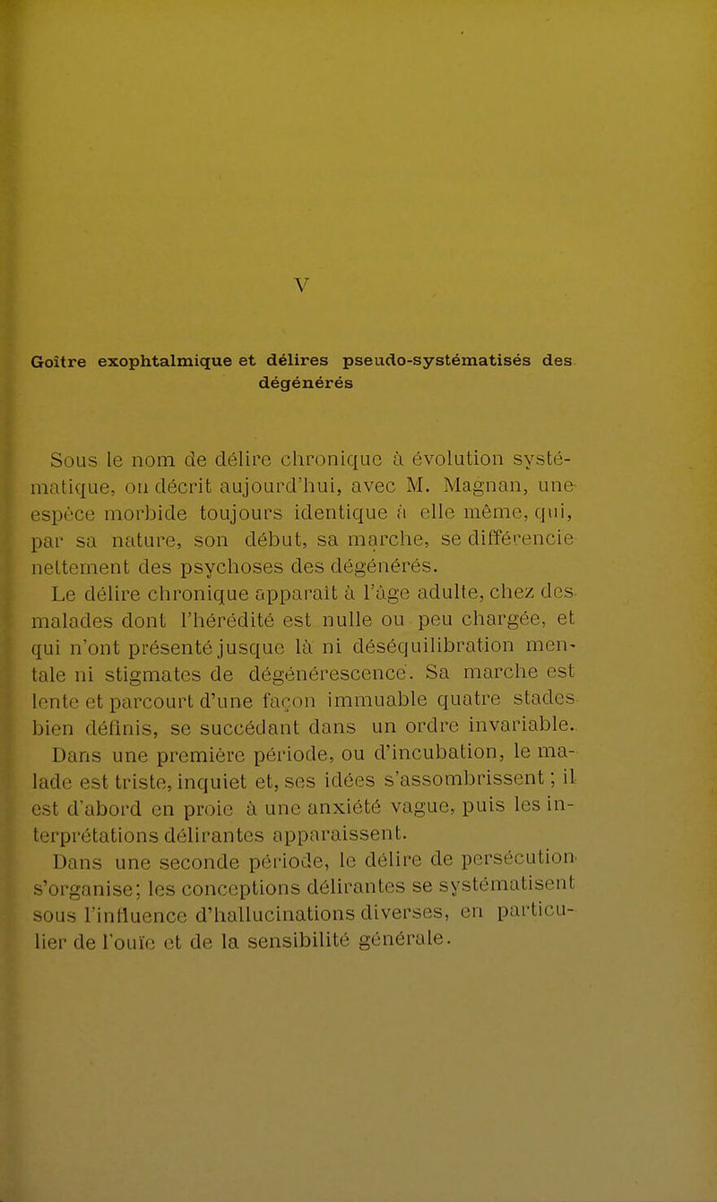 V Goitre exophtalmique et délires pseudo-systématisés des dégénérés Sous le nom de délire chronique à évolution systé- matique, on décrit aujourd'hui, avec M. Magnan, une- espèce morbide toujours identique à elle même, qui, par sa nature, son début, sa marche, se différencie nettement des psychoses des dégénérés. Le délire chronique apparaît à l'âge adulte, chez des- malades dont l'hérédité est nulle ou peu chargée, et qui n'ont présenté jusque là ni déséquilibrât-ion men* taie ni stigmates de dégénérescence. Sa marche est lente et parcourt d'une façon immuable quatre stades bien définis, se succédant dans un ordre invariable. Dans une première période, ou d'incubation, le ma- lade est triste, inquiet et, ses idées s'assombrissent; il est d'abord en proie à une anxiété vague, puis les in- terprétations délirantes apparaissent. Dans une seconde période, le délire de persécution s'organise; les conceptions délirantes se systématisent sous l'influence d'hallucinations diverses, en particu- lier de l'ouïe et de la sensibilité générale.