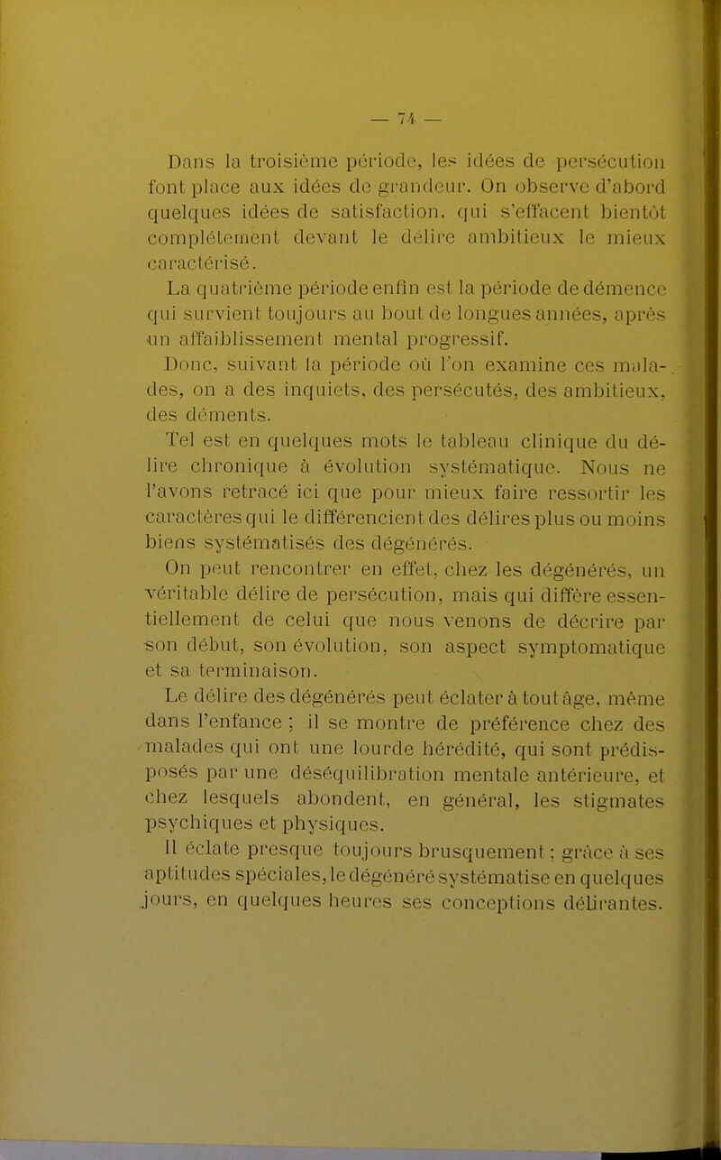 Dans la troisième période, les idées de persécution font place aux idées de grandeur. On observe d'abord quelques idées de satisfaction, qui s'effacent bientôl complètement devant le délire ambitieux le mieux caractérisé. La quatrième période enfin est la période de démence qui survient toujours au bout de longues années, après un affaiblissement mental progressif. Donc, suivant la période où l'on examine ces mala- des, on a des inquiets, des persécutés, des ambitieux, des déments. Tel est en quelques mots le tableau clinique du dé- lire chronique à évolution .systématique. Nous ne l'avons retracé ici que pour mieux faire ressortir les caractères qui le différencient des délires plus ou moins biens systématisés des dégénérés. On peut rencontrer en effet, chez les dégénérés, un véritable délire de persécution, mais qui diffère essen- tiellement de celui que nous venons de décrire par son début, son évolution, son aspect symptomatique et sa terminaison. Le délire des dégénérés peut éclater à tout âge, même dans l'enfance ; il se montre de préférence chez des malades qui ont une lourde hérédité, qui sont prédis- posés par une déséquilibration mentale antérieure, et chez lesquels abondent, en général, les stigmates psychiques et physiques. Il éclate presque toujours brusquement ; grâce à ses aptitudes spéciales, le dégénéré systématise en quelque- jours, en quelques heures ses conceptions délirant-'-.