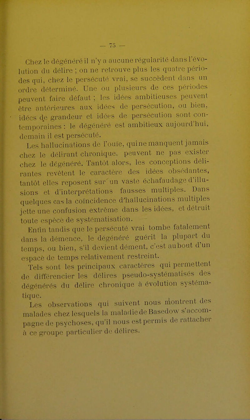 Chez le dégénéré il n'y a aucune régularité dans l'évo- lution du délire ; on ne retrouve plus les quatre pério- des qui, chez le persécuté vrai, se succèdent dans un ordre déterminé. Une ou plusieurs de ces périodes peuvenl faire défaut : les idées ambitieuses peuvent être antérieures aux idées de persécution, ou bien, idées de grandeur el idées de persécution sont con- temporaines : le dégénéré est ambitieux aujourd'hui, demain il est persécuté. Les hallucinations de l'ouïe, quine manquent jamais chez le délirant chronique, peuvent ne pas exister chez le dégénéré. Tantôt alors, les conceptions déli- rantes revêtent le caractère des idées obsédantes, tantôt elles reposent sur'un vaste échafaudage d'illu- sions et d'interprétations fausses multiples. Dans quelques cas la coïncidence d'hallucinations multiples jette une confusion extrême dans les idées, et détruit toute espèce de systématisation. Enfin tandis que le persécuté vrai tombe fatalement dans la démence, le dégénéré guérit la plupart du temps, ou bien, s'il devient dément, c'est aubout d'un espacé de temps relativement restreint. Tels sont les principaux caractères qui permettent de différencier les délires pseudo-systématisés des dégénérés du délire chronique à évolution systéma- tique. Les observations qui suivent nous aiontrent des malades chez lesquels la maladie de Basedow s'accom- pagne de psychoses, qu'il nous est permis de rattacher a ce groupe particulier de délires.