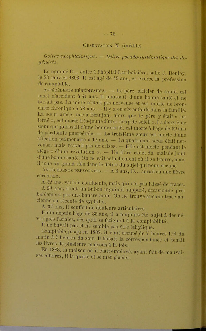 -76 -- Observation X. (inédite) Goitre exophtalmique. — Délire pseudo-systématique des dé- générés. Le nommé D... entre à l'hôpital Lariboisière, salle J. Bouley, le 23 janvier 1893. 11 est âgé de 49 ans, et exerce la profession de comptable. Antécédents héréditaires. — Le père, officier de santé, est mort d'accident à 41 ans. Il jouissait d'une bonne santé et ne buvait pas. La mère n'était pas nerveuse et est morte de bron- chite chronique à 78 ans. — Il y a eu six enfants dans la famille. La sœur aînée, née à Beaujon, alors que le père y était c< in- terné », est morte très-jeune d'un « coup de soleil ». La deuxième sœur qui jouissait d'une bonne santé, est morte à l'âge de 32 ans de péritonite puerpérale. — La troisième sœur est morte d'une affection pulmonaire à 17 ans. - La quatrième sœur était ner- veuse, mais n'avait pas de crises. — Elle est morte pendant le siège « d'une révolution ». — Un frère cadet du malade jouit d'une bonne santé. On ne sait actuellement où il se trouve, mais il joue un grand rôle dans le délire du sujet qui nous occupe. Antécédents personnels. — A 6 ans, D... aurait eu une fièvre cérébrale. A 22 ans, variole confluente, mais qui n'a pas laissé de traces. A 29 ans, il eut un bubon inguinal suppuré, occasionné pro- bablement par un chancre mou. On ne trouve aucune trace an- cienne ou récente de syphilis. A 37 ans, il souffrit de douleurs articulaires. Enfin depuis l'âge de 35 ans, il a toujours été sujet à des né- vralgies faciales, dès qu'il se fatiguait à la comptabilité. Il ne buvait pas et ne semble pas être éthylique. Comptable jusqu'en 1882, il était occupé de 7 heures 1 '2 du matin a 7 heures du soir. Il faisait la correspondance et tenait les livres de plusieurs maisons à la fois. En 1883, la maison où il était employé, avant fait de mauvai- ses affaires, il la quitte et se met placier.