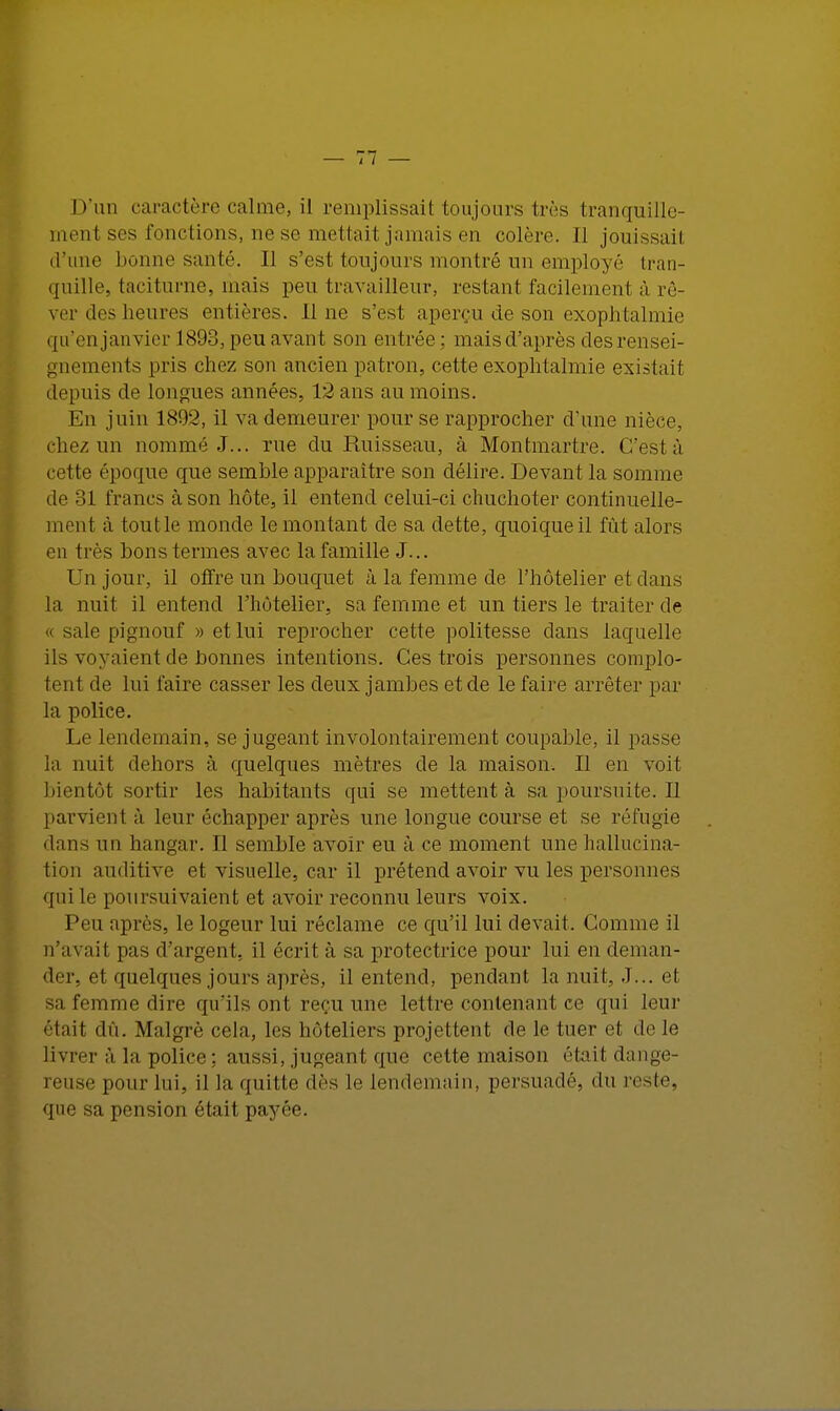 D'un caractère calme, il remplissait toujours très tranquille- ment ses fonctions, ne se mettait jamais en colère. Il jouissait d'une lionne santé. Il s'est toujours montré un employé tran- quille, taciturne, mais peu travailleur, restant facilement à rê- ver des heures entières. line s'est aperçu de son exophtalmie qu'enjanvier I893,peuavant son entrée; mais d'après des rensei- gnements pris chez son ancien patron, cette exophtalmie existait depuis de longues années, 12 ans au moins. En juin 1892, il va demeurer pour se rapprocher d'une nièce, chez un nommé J... rue du Ruisseau, à Montmartre. C'est à cette époque que semble apparaître son délire. Devant la somme de 31 francs à son hôte, il entend celui-ci chuchoter continuelle- ment à tout le monde le montant de sa dette, quoique il fût alors en très bons termes avec la famille J... Un jour, il offre un bouquet à la femme de l'hôtelier et dans la nuit il entend l'hôtelier, sa femme et un tiers le traiter de sale pignouf » et lui reprocher cette politesse dans laquelle ils voyaient de bonnes intentions. Ces trois personnes complo- tent de lui faire casser les deux jambes et de le faire arrêter par la police. Le lendemain, se jugeant involontairement coupable, il passe la nuit dehors à quelques mètres de la maison. Il en voit bientôt sortir les habitants qui se mettent à sapoursuite.il parvient à leur échapper après une longue course et se réfugie dans un hangar. Il semble avoir eu à ce moment une hallucina- tion auditive et visuelle, car il prétend avoir vu les personnes qui le poursuivaient et avoir reconnu leurs voix. Peu après, le logeur lui réclame ce qu'il lui devait. Comme il n'avait pas d'argent, il écrit à sa protectrice pour lui en deman- der, et quelques jours après, il entend, pendant la nuit, J... et sa femme dire qu'ils ont reçu une lettre contenant ce qui leur était dû. Malgré cela, les hôteliers projettent de le tuer et de le livrer à la police: aussi, jugeant que cette maison était dange- reuse pour lui, il la quitte dès le lendemain, persuadé, du reste, que sa pension était payée.