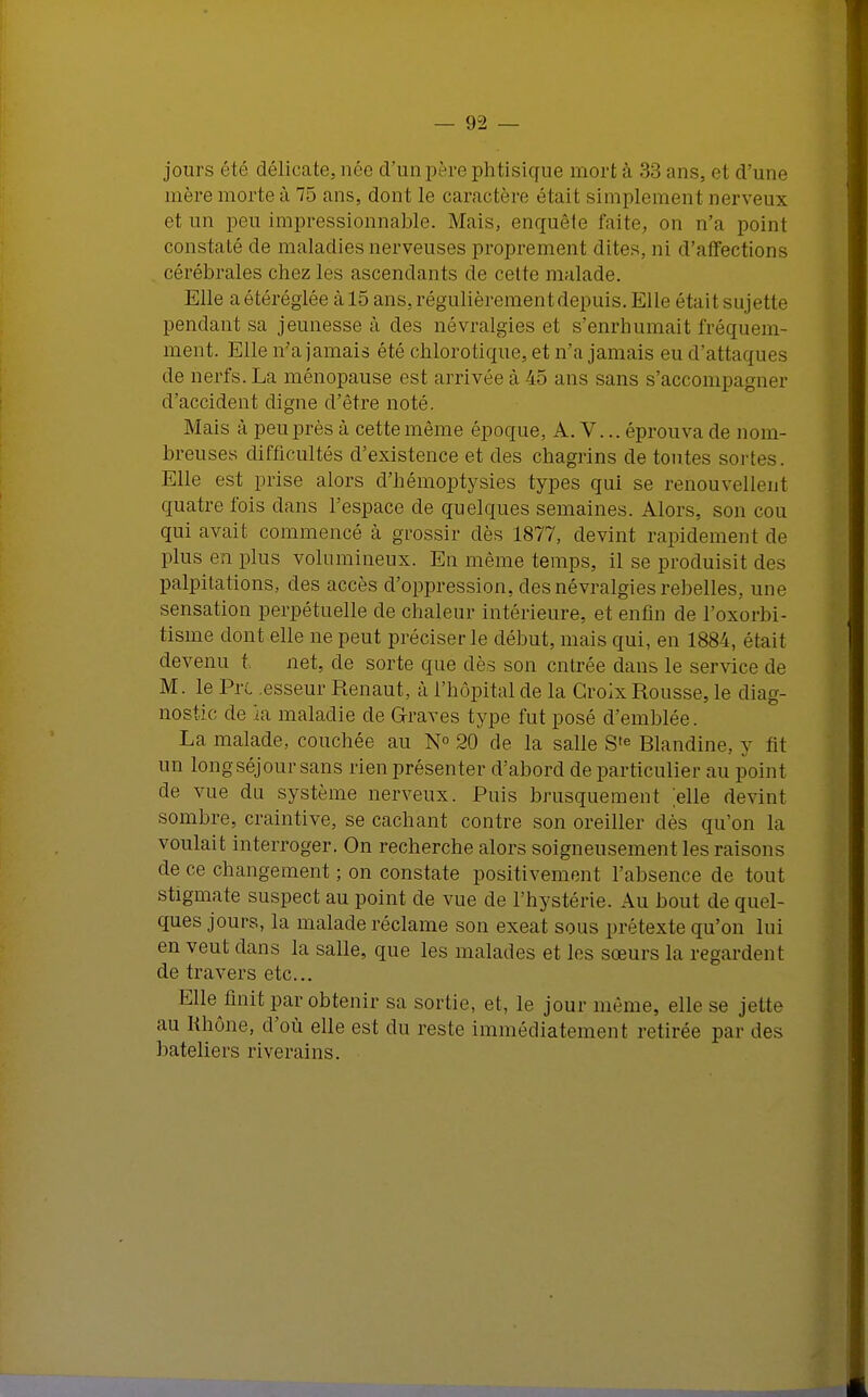 jours été délicate, née d'unpère phtisique mort à 33 ans. cl d'une mère morte à 75 ans, dont le caractère était simplement nerveux et un pou impressionnable. Mais, enquête faite, on n'a point constaté de maladies nerveuses proprement dites, ni d'affections cérébrales chez les ascendants de cotte malade. Elle a étéréglée à 15 ans, régulièrement depuis. Elle était sujette pendant sa jeunesse à des névralgies et s'enrhumait fréquem- ment. Elle n'a jamais été chlorotique, et n'a jamais eu d'attaques de nerfs. La ménopause est arrivée à 45 ans sans s'accompagner d'accident digne d'être noté. Mais à peu près à cette même époque, A. V... éprouva de nom- breuses difficultés d'existence et des chagrins de toutes sortes. Elle est prise alors d'hémoptysies types qui se renouvellent quatre fois dans l'espace de quelques semaines. Alors, son cou qui avait commencé à grossir dès 1877, devint rapidement de plus en plus volumineux. En même temps, il se produisit des palpitations, des accès d'oppression, des névralgies rebelles, une sensation perpétuelle de chaleur intérieure, et enfin de l'oxorbi- tisme dont elle ne peut préciser le début, mais qui, en 1884, était devenu t net, de sorte que dès son entrée dans le service de M. le Pyl esseur Renaut, à l'hôpital de la Croix Rousse, le diag- nostic de ia maladie de Graves type fut posé d'emblée. La malade, couchée au N° 20 de la salle S,e Blandine, y fit un longséjour sans rien présenter d'abord de particulier au point de vue du système nerveux. Puis brusquement elle devint sombre, craintive, se cachant contre son oreiller dès qu'on la voulait interroger. On recherche alors soigneusement les raisons de ce changement ; on constate positivement l'absence de tout stigmate suspect au point de vue de l'hystérie. Au bout de quel- ques jours, la malade réclame son exeat sous prétexte qu'on lui en veut dans la salle, que les malades et les sœurs la regardonl de travers etc.. Elle finit par obtenir sa sortie, et, le jour même, elle se jette au Rhône, d'où elle est du reste immédiatement retirée par d bateliers riverains.