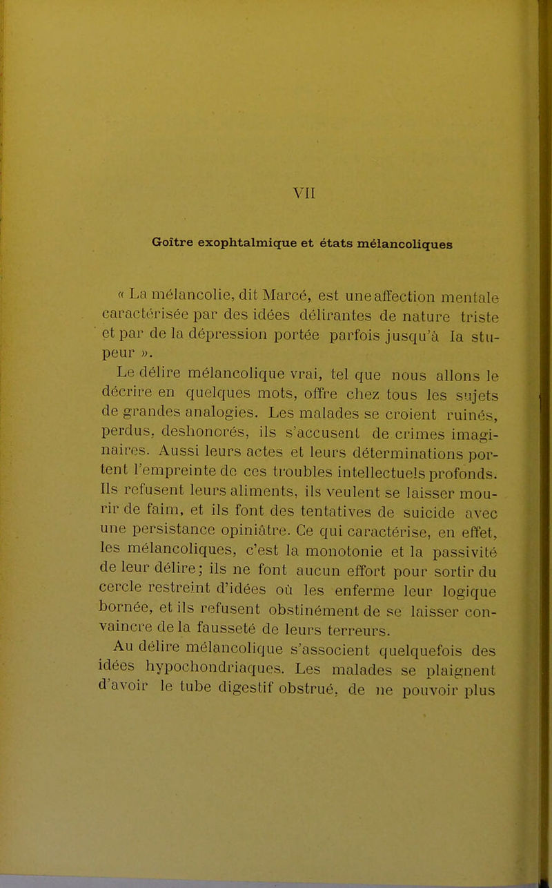 VII Goitre exophtalmique et états mélancoliques « La mélancolie, dit Marcé, est une affection mentale caractérisée par des idées délirantes dénature triste et par de la dépression portée parfois jusqu'à la stu- peur ». Le délire mélancolique vrai, tel que nous allons le décrire en quelques mots, offre chez tous les sujets de grandes analogies. Les malades se croient ruinés, perdus, deshonorés, ils s'accusent de crimes imagi- naires. Aussi leurs actes et leurs déterminations por- tent l'empreinte de ces troubles intellectuels profonds. Ils refusent leurs aliments, ils veulent se laisser mou- rir de faim, et ils font des tentatives de suicide avec une persistance opiniâtre. Ce qui caractérise, en effet, les mélancoliques, c'est la monotonie et la passivité de leur délire; ils ne font aucun effort pour sortir du cercle restreint d'idées où les enferme leur logique bornée, et ils refusent obstinément de se laisser con- vaincre delà fausseté de leurs terreurs. Au délire mélancolique s'associent quelquefois des idées hypochondriaques. Les malades se plaignenl d'avoir le tube digestif obstrué, de ne pouvoir plus