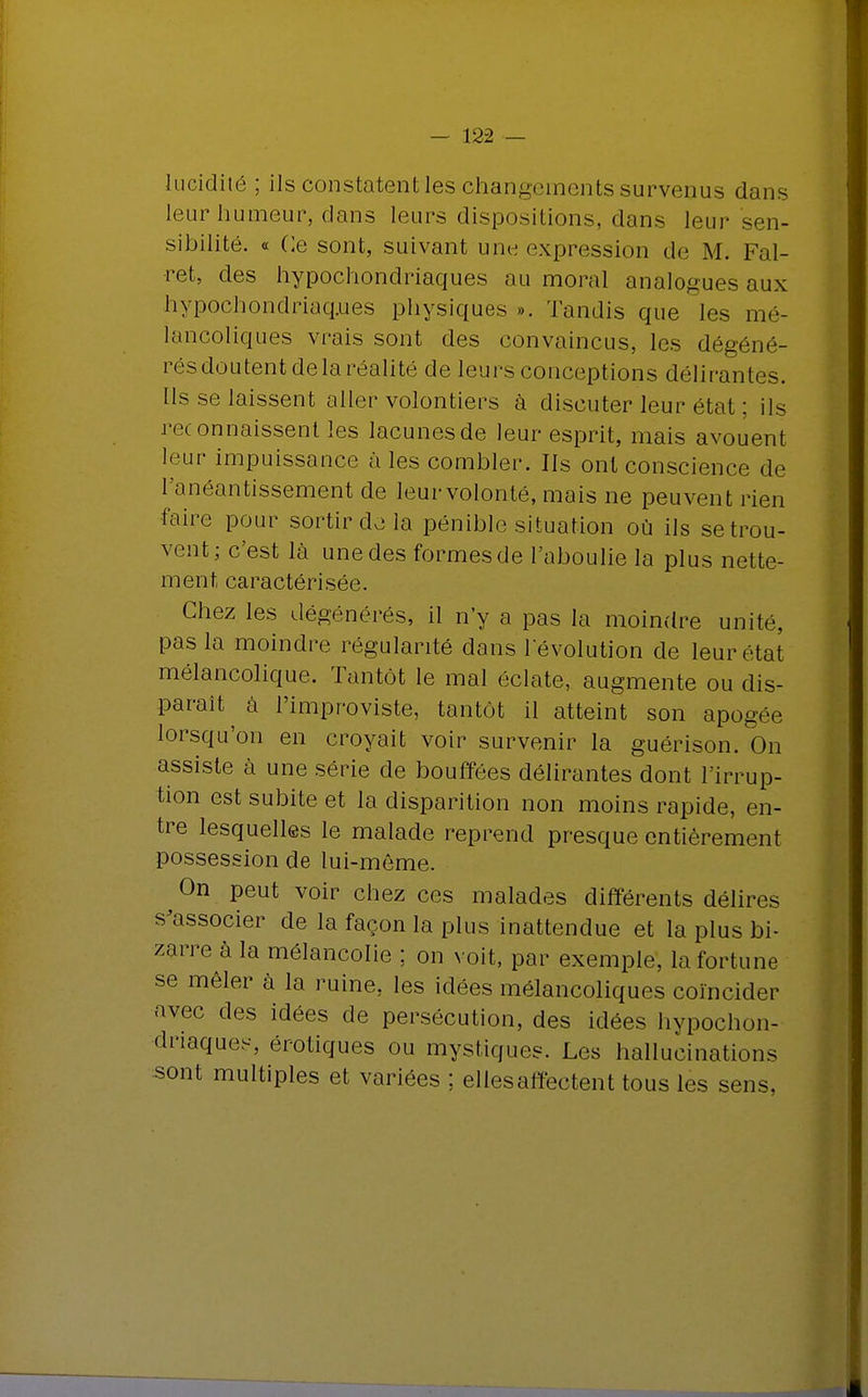 lucidité ; ils constatent les changements survenus dans leur humeur, dans leurs dispositions, dans leur sen- sibilité. « Ce sont, suivant une expression de M. Fal- •ret, des hypochondriaques au moral analogues aux hypochondriaq.ues physiques ». Tandis que les mé- lancoliques vrais sont des convaincus, les dégéné- rés doutent de la réalité de leurs conceptions délirantes. Ils se laissent aller volontiers à discuter leur état ; ils reconnaissent les lacunes de leur esprit, mais avouent leur impuissance aies combler. Ils ont conscience de l'anéantissement de leur volonté, mais ne peuvent rien faire pour sortir de la pénible situation où ils se trou- vent; c'est là une des formes de l'aboulie la plus nette- ment caractérisée. Chez les dégénérés, il n'y a pas la moindre unité, pas la moindre régularité dans l'évolution de leur état mélancolique. Tantôt le mal éclate, augmente ou dis- paraît à l'improviste, tantôt il atteint son apogée lorsqu'on en croyait voir survenir la guérison. On assiste à une série de bouffées délirantes dont l'irrup- tion est subite et la disparition non moins rapide, en- tre lesquelles le malade reprend presque entièrement possession de lui-même. ^ On peut voir chez ces malades différents délires s'associer de la façon la plus inattendue et la plus bi- zarre à la mélancolie ; on voit, par exemple, la fortune se mêler à la ruine, les idées mélancoliques coïncider avec des idées de persécution, des idées hypochon- driaques, érotiques ou mystiques. Les hallucinations sont multiples et variées ; elles affectent tous les sens.