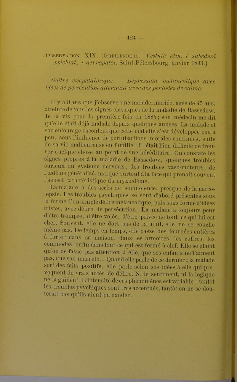 . Observation XIX. (Greidenuerg. Vestnih Min. i subednoi psichiat. i nevropatol. Saint-Pétersbourg janvier 1893.) Goitre exophtalmique. — Dépression mélancolique avec idées de persécution alternant avec des périodes de calme. Il y a 8 ans que j'observe une malade, mariée, âgée de 45 ans, atteinte de tous les signes classiques de la maladie de Bassedow. Je la vis pour la première fois en 1884; son médecin me dit qu'elle était déjà malade depuis quelques années. La malade et son entourage racontent que cette maladie s'est développée peu à peu, sous l'influence de pertubartions morales continues, suite de sa vie malheureuse en famille : Il était bien difficile de trou- ver quelque chose au point de vue héréditaire. On constate les signes propres à la maladie de Bassedow, quelques troubles curieux du système nerveux, des troubles vaso-moteurs, de l'œdème généralisé, marqué surtout à la face qui prenait souvent l'aspect caractéristique du myxœdème. La malade a des accès de somnolence, presque de la narco- lepsie. Les troubles psychiques se sont d'abord présentés sous la forme d'un simple délire mélancolique, puis sous forme d'idées Ilistes, avec délire de persécution. La malade a toujours peur d'être trompée, d'être volée, d'être privée de tout ce qui lui est cher. Souvent, elle ne dort pas de la nuit, elle ne se couche même pas. De temps en temps, elle passe des journées entiè] à furter dans sa maison, dans les armoires, les coffres, les commodes, enfin dans tout ce qui est fermé à clef. Elle se plaint qu'on ne fasse pas attention à elle, que ses enfants ne l'aiment pas, que son mari etc.. Quand elle parle de ce dernier ; la malade sort des faits positifs, elle parle selon ses idées à elle qui pro- voquent de vrais accès de délire. Ni le sentiment, ni la logique ne la guident. L'intensité de ces phénomènes est variable : tantôt les troubles psychiques sont très accentués, tantôt on ne se dou- terait pas qu'ils aient pu exister.