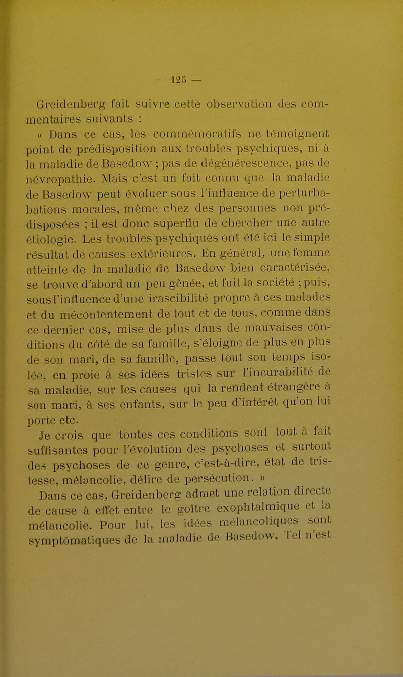 Greidenberg fait suivre cette observation dos com- mentaires suivants : « Dans ce cas, les comrnémoratifs ne témoignent point de prédisposition aux troubles psychiques, ni à la maladie de Basedow ; pas de dégénérescence, pas de névropathie. Mais c'est un fait connu que la maladie de Basedow peut évoluer sous l'influence de perturba- bations morales, même chez des personnes non pré- disposées ; il est donc superflu de chercher une autre étiologie. Les troubles psychiques ont été ici le simple résultat de causes extérieures. En général, une femme atteinte de la maladie de Basedow bien caractérisée, se trouve d'abord un peu gênée, et fuit la société ; puis, sous l'influence d'une irascibilité propre à ces malades et du mécontentement de tout et de tous, comme dans ce dernier cas, mise de plus dans de mauvaises con- ditions du côté de sa famille, s'éloigne de plus en plus de son mari, de sa famille, passe tout son temps iso- lée, en proie à ses idées tristes sur l'incurabilité de sa maladie, sur les causes qui la rendent étrangère à son mari, à ses enfants, sur le peu d'intérêt qu'on lui porte etc. Je crois que toutes ces conditions sont tout à fait suffisantes pour l'évolution des psychoses et surtout des psychoses de ce genre, c'est-à-dire, état de tris- tesse, mélancolie, délire de persécution. » Dans ce cas, Greidenberg admet une relation directe de cause à effet entre le goitre exophtalmique et la mélancolie. Pour lui, les idées mélancoliques sont symptômatiques de la maladie de Basedow. Tel n'esl