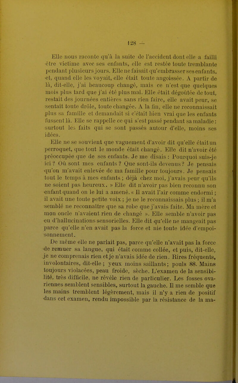 Elle nous raconte qu'à la suite de l'accident dont elle a failli ■être victime avec ses enfants, elle est restée toute tremblante pondant plusieurs jours. Elle ne faisait qu'embrasser ses enfants, et, quand elle les voyait, elle était toute angoissée. A partir de là, dit-elle, j'ai beaucoup changé, mais ce n'est que quelques mois plus tard que j'ai été plus mal. Elle était dégoûtée de tout, restait des journées entières sans rien faire, elle avait peur, se sentait toute drôle, toute changée. A la fin, elle ne reconnaissait plus sa famille et demandait si c'était bien vrai que les enfants fussent là. Elle se rappelle ce qui s'est passé pendant sa maladie; surtout les faits qui se sont passés autour d'elle, moins ses idées. Elle ne se souvient que vaguement d'avoir dit qu'elle était un perroquet, que tout le monde était changé. Elle dit n'avoir été préoccupée que de ses enfants. Je me disais : Pourquoi suis-je ici? Où sont mes enfants? Que sont-ils devenus ? Je pensais qu'on m'avait enlevée de ma famille pour toujours. Je pensais tout le temps à mes enfants ; déjà chez moi, j'avais peur qu'ils ne soient pas heureux. » Elle dit n'avoir pas bien reconnu son enfant quand on le lui a amené. « Il avait l'air comme endormi : il avait une toute petite voix ; je ne le reconnaissais plus ; il m'a semblé ne reconnaître que sa robe que j'avais faite. Ma mère et mon oncle n'avaient rien de changé ». Elle semble n'avoir pas ■eu d'hallucinations sensorielles. Elle dit qu'elle ne mangeait pas parce qu'elle n'en avait pas la force et nie toute idée d'empoi- sonnement. De même elle ne parlait pas, parce qu'elle n'avait pas la force •de remuer sa langue, qui était comme collée, et puis, dit-elle, je ne comprenais rien et je n'avais idée de rien. Rires fréquents, involontaires, dit-elle ; yeux moins saillants; pouls 88. Mains toujours violacées, peau froide, sèche. L'examen de la sensibi- lité, très difficile, ne révèle rien de particulier. Les fosses ova- riennes semblent sensibles, surtout la gauche. Il me semble que les mains tremblent légèrement, mais il n'y a rien de positif dans cet examen, rendu impossible par la résistance de la ma-