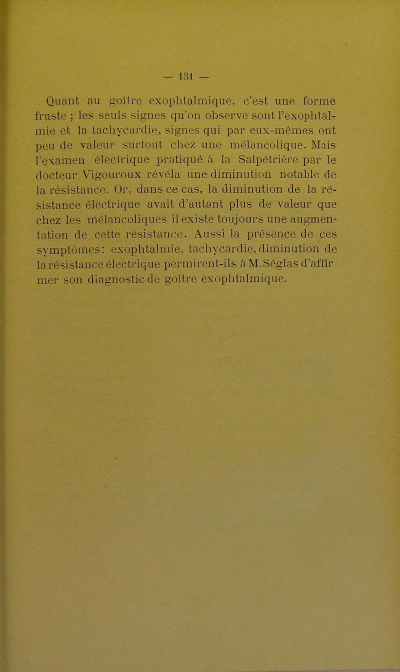 Quant au goitre exophtalmique, c'est une forme truste ; les seuls signes qu'on observe sont l'exophtal- mie et la tachycardie., signes qui par eux-mêmes ont peu de valeur surtout chez une mélancolique. Mais l'examen électrique pratiqué à la Salpétrière par le docteur Vigouroux révéla une diminution notable de la résistance. Or, dans ce cas, la diminution de la ré- sistance électrique avait d'autant plus de valeur que chez les mélancoliques il existe toujours une augmen- tation de cette résistance. Aussi la présence de pes symptômes: exophtalmie, tachycardie,diminution de la résistance électrique permirent-ils àM.Séglas d'affir mer son diagnostic de goitre exophtalmique.
