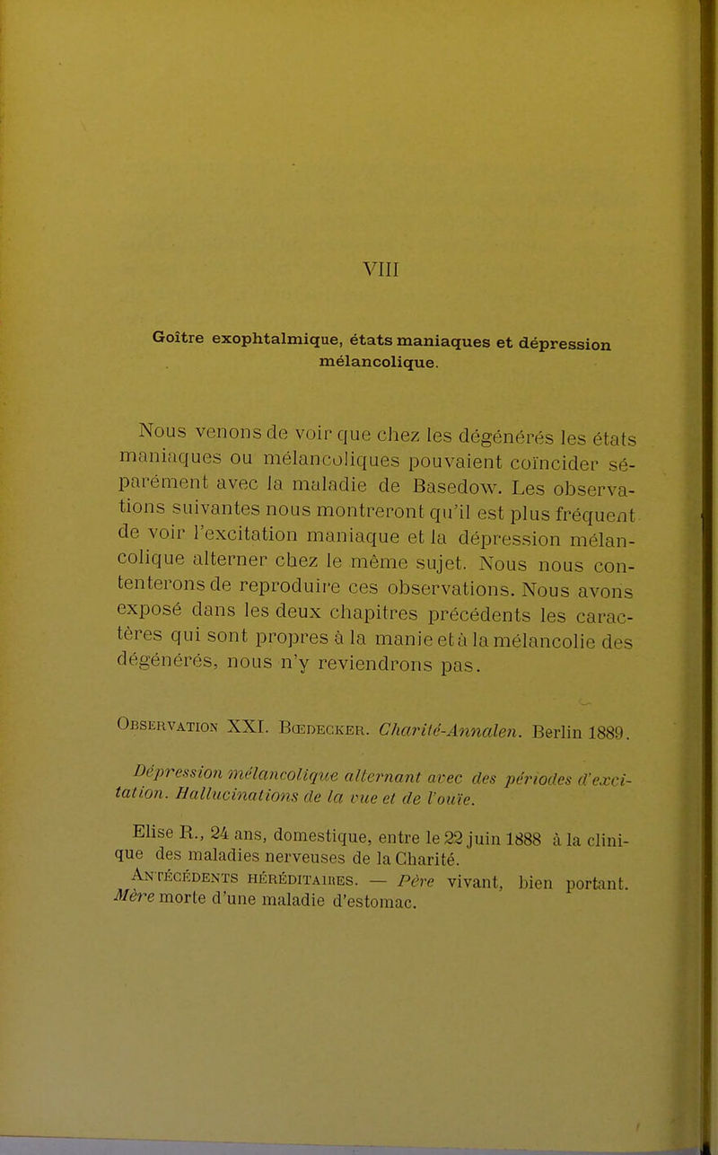 VIII Goître exophtalmique, états maniaques et dépressi mélancolique. Nous venons de voir que chez les dégénérés les états maniaques ou mélancoliques pouvaient coïncider sé- parément avec la maladie de Basedow. Les observa- tions suivantes nous montreront qu'il est plus fréquent de voir l'excitation maniaque et la dépression mélan- colique alterner chez le même sujet. Nous nous con- tenterons de reproduire ces observations. Nous avons exposé dans les deux chapitres précédents les carac- tères qui sont propres à la manie età la mélancolie des dégénérés, nous n'y reviendrons pas. Observation XXI. Bœdecker. Char lté-Annalen. Berlin 1889. Dépression mélancolique alternant arec des périodes d'exci- tation. Hallucinations de la vue et de l'ouïe. Elise R., 24 ans, domestique, entre le 22 juin 1888 à la clini- que des maladies nerveuses de la Charité. Antécédents héréditaires. — Père vivant, bien portanl Mère morte d'une maladie d'estomac.