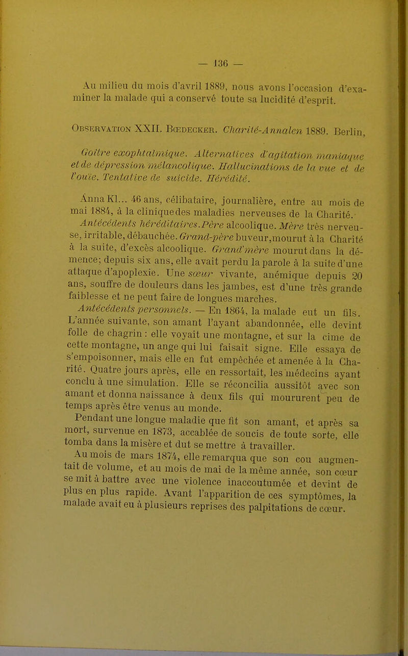 Au milieu du mois d'avril 1889, nous avons l'occasion <l miner la malade qui a conservé toute sa lucidité d'esprit. Observation XXII. Rœdecker. Chariié-Annalen 1889. Berlin, Goitre exophtalmique. Alternatives d'agitation maniaque et de dépress ion mélancolique: Hallucinations de la vue et de l'ouïe. Tentative de suicide. Hérédité. Anna Kl... 46 ans, célibataire, journalière, entre au mois de mai 1884, à la clinique des maladies nerveuses de la Charité.- Antécédents héréditaires.Père alcoolique. Mère très nerveu- se, irritable, débauchée. Grand-père buveur .mourut à la Charité à la suite, d'excès alcoolique. Grand'mère mourut dans la dé- mence; depuis six ans, elle avait perdu la parole à la suite d'une attaque d'apoplexie. Une sœur vivante, anémique depuis 20 ans, souffre de douleurs dans les jambes, est d'une très grande faiblesse et ne peut faire de longues marches. Antécédents personnels. — En 1864, la malade eut un fils. L'année suivante, son amant l'ayant abandonnée, elle devint folle de chagrin : elle voyait une montagne, et sur la cime de cette montagne, un ange qui lui faisait signe. Elle essaya de s'empoisonner, mais elle en fut empêchée et amenée à la Cha- rité. Quatre jours après, elle en ressortait, les médecins ayant conclu à une simulation. Elle se réconcilia aussitôt avec son amant et donna naissance à deux fils qui moururent peu de temps après être venus au monde. Pendant une longue maladie que fit son amant, et après sa mort, survenue en 1873, accablée de soucis de toute sorte, elle tomba dans la misère et dut se mettre à travailler. Au mois de mars 1874, elle remarqua que son cou augmen- tait de volume, et au mois de mai de la même année, son cœur se mit a battre avec une violence inaccoutumée et devint de plus en plus rapide. Avant l'apparition de ces symptômes, la malade avait eu à plusieurs reprises des palpitations de cœur.