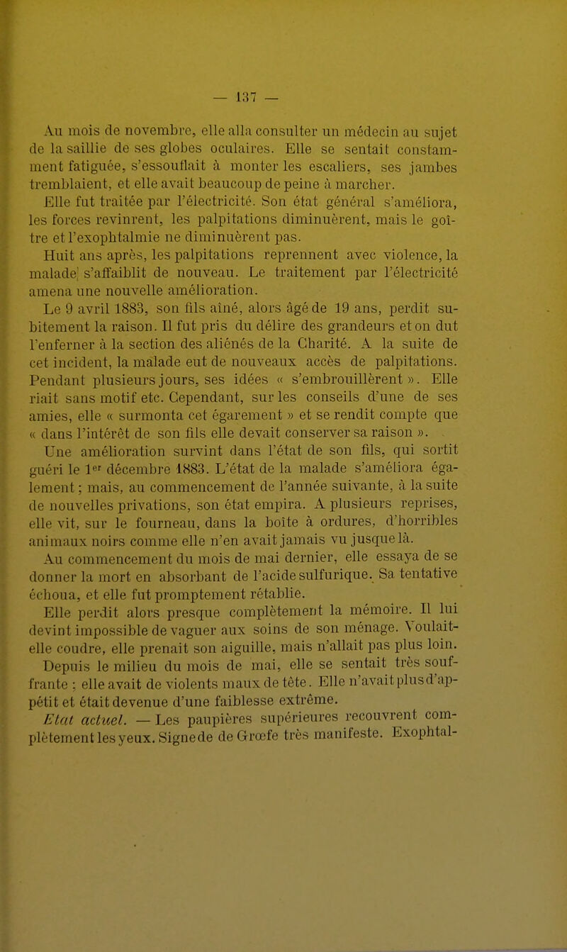 Au mois de novembre, elle alla consulter un médecin au su jet; de la saillie de ses globes oculaires. Elle se sentait constam- ment fatiguée, s'essouflait à. monter les escaliers, ses jambes tremblaient, et elle avait beaucoup de peine à. marcher. Elle fut traitée par l'électricité. Son état général s'améliora, les forces revinrent, les palpitations diminuèrent, mais le goi- tre etl'exophtalmie ne diminuèrent pas. Huit ans après, les palpitations reprennent avec violence, la malade s'affaiblit de nouveau. Le traitement par l'électricité amena une nouvelle amélioration. Le 9 avril 1883, son fils aîné, alors âgé de 19 ans, perdit su- bitement la raison. Il fut pris du délire des grandeurs et on dut Tenferner à la section des aliénés de la Charité. A la suite de cet incident, la malade eut de nouveaux accès de palpitations. Pendant plusieurs jours, ses idées « s'embrouillèrent». Elle riait sans motif etc. Cependant, sur les conseils d'une de ses amies, elle « surmonta cet égarement » et se rendit compte que « dans l'intérêt de son fils elle devait conserver sa raison ». Une amélioration survint dans l'état de son fils, qui sortit guéri le 1« décembre 1883. L'état de la malade s'améliora éga- lement ; mais, au commencement de l'année suivante, à la suite de nouvelles privations, son état empira. A plusieurs reprises, elle vit, sur le fourneau, dans la boîte à ordures, d'horribles animaux noirs comme elle n'en avait jamais vu jusque là. Au commencement du mois de mai dernier, elle essaya de se donne!' la mort en absorbant de l'acidesulfurique. Sa tentative échoua, et elle fut promptement rétablie. Elle perdit alors presque complètement la mémoire. Il lui devint impossible de vaguer aux soins de son ménage. Voulait- elle coudre, elle prenait son aiguille, mais n'allait pas plus loin. Depuis le milieu du mois de mai, elle se sentait très souf- frante : elle avait de violents maux de tête. Elle n'avait plus d'ap- pétit et était devenue d'une faiblesse extrême. Etat actuel. — Les paupières supérieures recouvrent com- plètement les veux. Signede de Grœfe très manifeste. Exophtal-