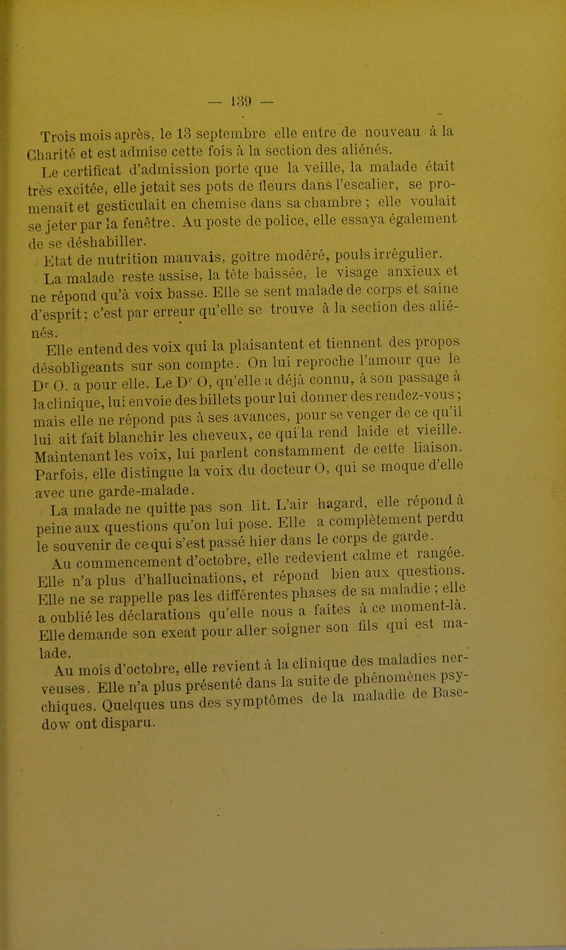 189 — Trois mois après, le 13 septembre elle entre de nouveau à La Charité et est admise cette fois à la section des aliénés. Le certificat d'admission porte que la veille, la malade était très excitée, elle jetait ses pots de fleurs dans l'escalier, se pro- menait et gesticulait en chemise dans sa chambre ; elle voulait se jeter par la fenêtre. Au poste de police, elle essaya également de se déshabiller. Etat de nutrition mauvais, goitre modéré, pouls irregulier. La malade reste assise, la tête baissée, le visage anxieux et ne répond qu'à voix basse. Elle se sent malade de corps et saine d'esprit; c'est par erreur qu'elle se trouve à la section des alié- nés Elle entend des voix qui la plaisantent et tiennent des propos désobligeants sur son compte. On lui reproche l'amour que le D' 0 a pour elle. Le D 0, qu'elle a déjà connu, à son passage a la clinique, lui envoie des billets pour lui donner des rendez-vous ; mais elle ne répond pas à ses avances, pour se venger de ce qu il lui ait fait blanchir les cheveux, ce qui'la rend laide et vieille. Maintenant les voix, lui parlent constamment de cette liaison. Parfois, elle distingue la voix du docteur 0, qui se moque d elle avec une garde-malade. La malade ne quitte pas son lit. L'air hagard, elle répond u peine aux questions qu'on lui pose. Elle a complètement perdu le souvenir de ce qui s'est passé hier dans le corps de Vf*- Au commencement d'octobre, elle redevient calme et rangée. Elle n'a plus d'hallucinations, et répond bien aux gestions Elle ne se rappelle pas les différentes phases de sa maladij e le a oublié les déclarations qu'elle nous a faites a ce —«à- Elle demande son exeat pour aller soigner son fils qui est ma ^Au mois d'octobre, elle revient à la clinique des maladie, ner- veuses. Elle n'a plus présenté dans la suite de pheno , chiques. Quelques uns des symptômes de la maladie de Base dow ont disparu.