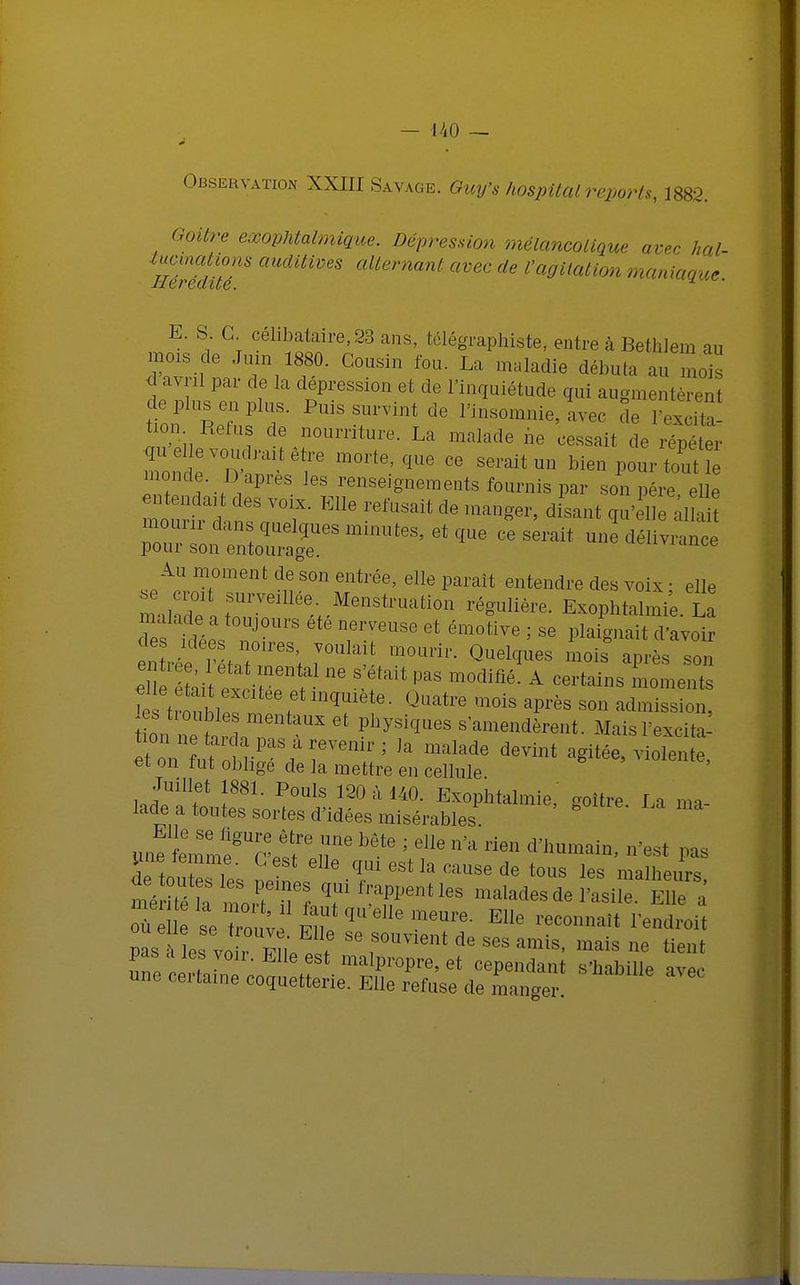 UO — Observation XXIII Savage. Guy's hospital reports, 1882. Goitre exophtalmique. Dépression mélancolique avec hal- fféZuT aUdUiVeS alternant avec ^ l'agitation maniaque. E. S G célibataire,23 ans, télégraphiste, entre à BetbJem au mois de Juin 1880. Cousin fou. La maladie débuta au moi s d avril par de la dépression et de l'inquiétude qui augmentèrent tnll2! t PUiSSrint de l'—ie,l,ec le Fex'S tion Refus de nourriture. La malade ne cessait de rénéter monde. D après les renseignements fournis par son pére elle mur! 'd VT ^ de ~, dLut qu4e iS ^tj^m,ltaB'atî,tt délivrance Au moment de son entrée, elle parait entendre des voix ■ elle ma,;:;3; rveillévMenstruation ré» ^^.1 Z teeV TTUSe Gt ém°tive ' Se l^^it d'avoir des idées noires, voulait mourir. Quelques mois après son 'e tronht^ . iqUiete- Quatre *nois aPfès s™ admission, fntt mentaUX et ph>'si,^es «'amendèrent. Mais l'excité e t o n ut o> ,a — devint agitée, violente, ei on tut oblige de la mettre en cellule Juillet 1881. Pouls 120 à 140. Exophtalmie, ooître la ma lade a toutes sortes d'idées misérables. ° u^tnnmgUG'etf6 7 bête ' dle n'a rie» «innudn, pas une ie nme. G est elle qui est la cause de tous les malheurs mVrfét PfeTS, Senties malades de l'asile File , pas ? c voh F ♦ ^ f°UVient de Ses amis> mais ne tient lGfS VOir- Me est malpropre, et cependant s'habille ave. une certaine coquetterie. Elle refuse de manger