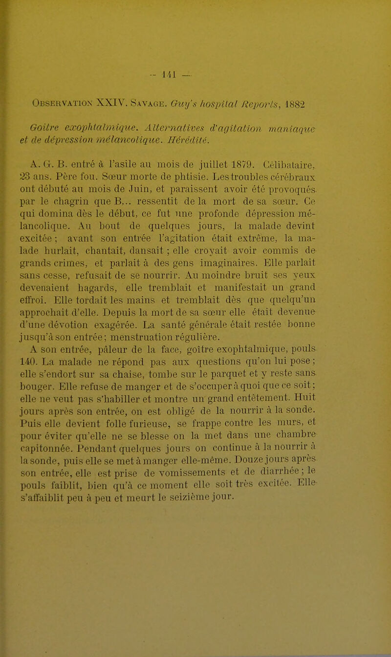 Observation XXIV. Savage. Guxj's hospilal Reports, 1882 Goitre cxophlalmique. Alternatives d'agitation maniaque et de dépression mélancolique. Hérédité. A. Gr. I!. entré à l'asile au mois de juillet 1879. Célibataire, 33 ans. Père fou. Sœur morte de phtisie. Les troubles cérébraux ont débuté au mois de Juin, et paraissent avoir été provoqués par le chagrin que B... ressentit delà mort cle sa sœur. Ce qui domina dès le début, ce fut une profonde dépression mé- lancolique. Au bout de quelques jours, la malade devint excitée: avant son entrée l'agitation était extrême, la ma- lade hurlait, chantait, dansait ; elle croyait avoir commis de- grands crimes, et parlait à des gens imaginaires. Elle parlait sans cesse, refusait de se nourrir. Au moindre bruit ses yeux devenaient hagards, elle tremblait et manifestait un grand effroi. Elle tordait les mains et tremblait dès que quelqu'un approchait d'elle. Depuis la mort de sa sœur elle était devenue d'une dévotion exagérée. La santé générale était restée bonne jusqu'à son entrée ; menstruation régulière. A son entrée, pâleur de la face, goitre exophtalmique, pouls 140. La malade ne répond pas aux questions qu'on lui pose ; elle s'endort sur sa chaise, tombe sur le parquet et y reste sans bouger. Elle refuse de manger et de s'occuper à quoi que ce soit : elle ne veut pas s'babiller et montre un grand entêtement. Huit jours après son entrée, on est obligé de la nourrir à la sonde. Puis elle devient folle furieuse, se frappe contre les murs, et pour éviter qu'elle ne se blesse on la met dans une chambre capitonnée. Pendant quelques jours on continue à la nourrir à la sonde, puis elle se met à manger elle-même. Douze join s après entrée, elle est prise de vomissements et «le diarrhée: le pouls faiblit, bieïi qu'à ce moment elle soit très excitée. Elle s'affaiblit peu à peu et meurt le seizième jour.