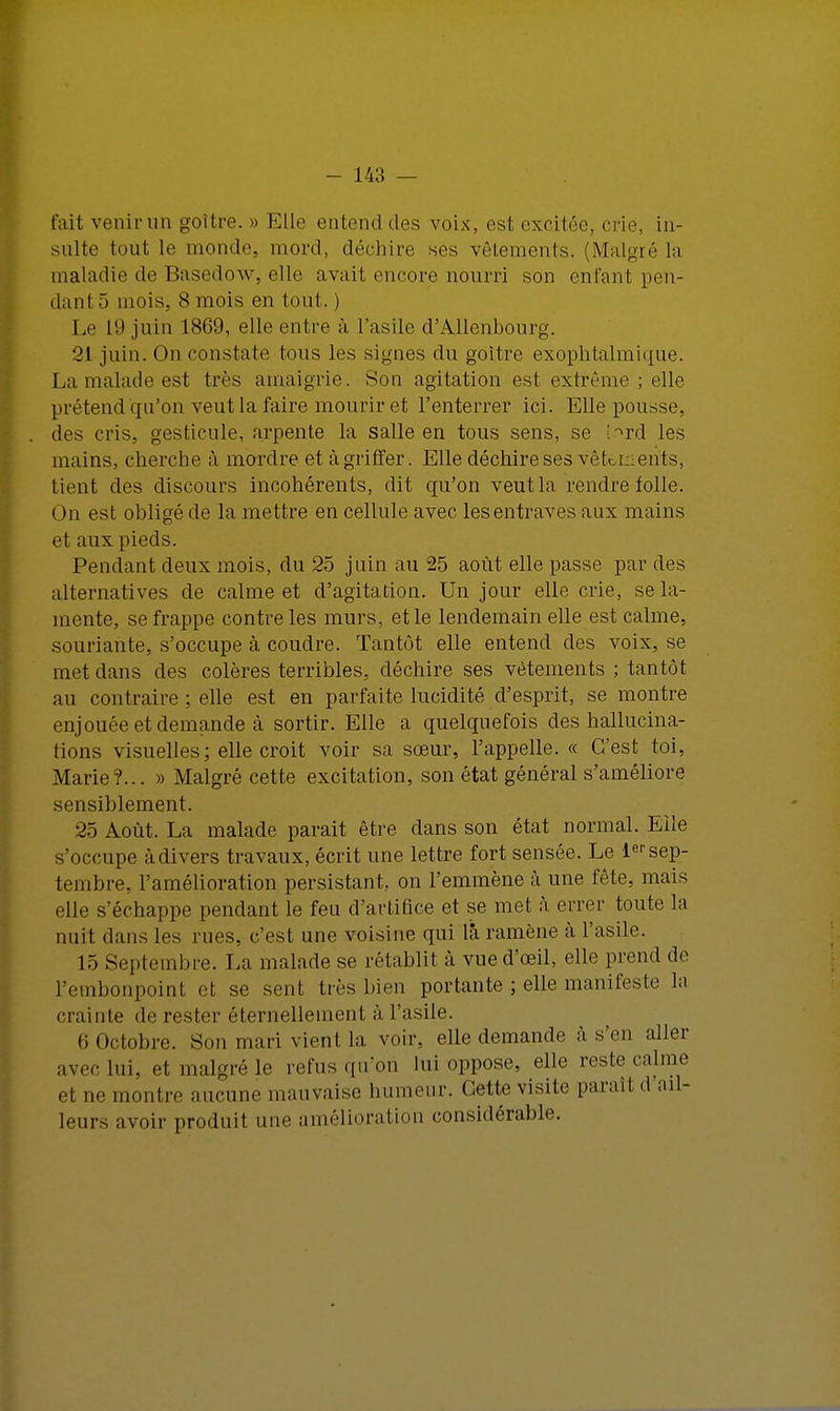 fait venir un goitre. » Elle entend des voix, est excitée, crie, in- sulte tout le monde, mord, déchire ses vêtements. (Malgré ia maladie de Basedow, elle avait encore nourri son enfant pen- dant 5 mois. 8 mois en tout. ) Le 19 juin 1869, elle entre à l'asile d'Allenbourg. '21 juin. On constate tous les signes du goitre exophtalmique. La malade est très amaigrie. Son agitation est extrême ; elle prétend qu'on vent la faire mourir et l'enterrer ici. Elle pousse, des cris, gesticule, arpente la salle en tous sens, se t.^rd les mains, cherche à mordre et à griffer. Elle déchire ses vêtements, tient des discours incohérents, dit qu'on veut la rendre folle. On est obligé de la mettre en cellule avec les entraves aux mains et aux pieds. Pendant deux mois, du 25 juin au 25 août elle passe par des alternatives de calme et d'agitation. Un jour elle crie, se la- mente, se frappe contre les murs, et le lendemain elle est calme, souriante, s'occupe à coudre. Tantôt elle entend des voix, se met dans des colères terribles, déchire ses vêtements ; tantôt au contraire ; elle est en parfaite lucidité d'esprit, se montre enjouée et demande à sortir. Elle a quelquefois des hallucina- tions visuelles; elle croit voir sa sœur, l'appelle. « C'est toi, Marie ?... » Malgré cette excitation, son état général s'améliore sensiblement. 25 Août. La malade parait être dans son état normal. Elle s'occupe à divers travaux, écrit une lettre fort sensée. Le 1er sep- tembre, l'amélioration persistant, on l'emmène à une fête, mais elle s'échappe pendant le feu d'artifice et se met. à errer toute la nuit dans les rues, c'est une voisine qui là ramène à l'asile. 15 Septembre. La malade se rétablit à vue d'oeil, elle prend de l'embonpoint et se sent très bien portante ; elle manifeste la crainte de rester éternellement à l'asile. 6 Octobre. Son mari vient la voir, elle demande à s'en aller avec lui, et malgré le refus qu'on lui oppose, elle reste calme et ne montre aucune mauvaise humeur. Cette visite paraît d ail- leurs avoir produit une amélioration considérable.