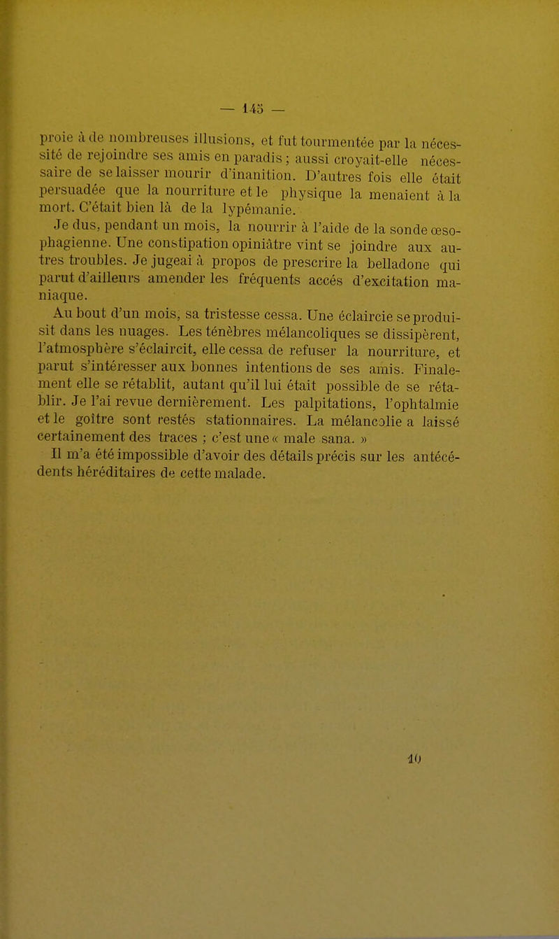 proie à de nombreuses illusions, et lut, tourmentée par la néces- sité de rejoindre ses amis en paradis ; aussi croyait-elle néces sairede se laisser mourir d'inanition. D'autres fois elle était persuadée que la nourriture et le physique la menaient à la mort. C'était bien là de la lypémanie. Je dus., pendant un mois, la nourrir à l'aide de la sonde œso- phagienne. Une constipation opiniâtre vint se joindre aux au- tres troubles. Je jugeai à propos de prescrire la belladone qui parut d'ailleurs amender les fréquents accès d'excitation ma- niaque. Au bout d'un mois, sa tristesse cessa. Une éclaircie se produi- sit dans les nuages. Les ténèbres mélancoliques se dissipèrent, l'atmosphère s'éclaircit, elle cessa de refuser la nourriture, et parut s'intéresser aux bonnes intentions de ses amis. Finale- ment elle se rétablit, autant qu'il lui était possible de se réta- blir. Je l'ai revue dernièrement. Les palpitations, l'ophtalmie et le goitre sont restés stationnaires. La mélancolie a laissé certainement des traces ; c'est une « maie sana. » Il m'a été impossible d'avoir des détails précis sur les antécé- dents héréditaires de cette malade. 40